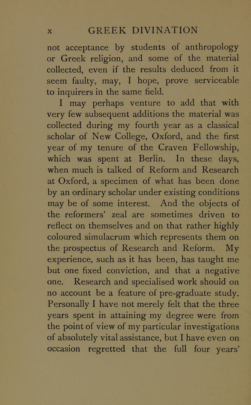 not acceptance by students of anthropology or Greek religion, and some of the material collected, even if the results deduced from it seem faulty, may, I hope, prove serviceable to inquirers in the same field. I may perhaps venture to add that with very few subsequent additions the material was collected during my fourth year as a classical scholar of New College, Oxford, and the first year of my tenure of the Craven Fellowship, which was spent at Berlin. In these days, when much is talked of Reform and Research at Oxford, a specimen of what has been done by an ordinary scholar under existing conditions may be of some interest. And the objects of the reformers’ zeal are sometimes driven to reflect on themselves and on that rather highly coloured simulacrum which represents them on the prospectus of Research and Reform. My experience, such as it has been, has taught me but one fixed conviction, and that a negative one. Research and specialised work should on no account be a feature of pre-graduate study. Personally I have not merely felt that the three years spent in attaining my degree were from the point of view of my particular investigations of absolutely vital assistance, but I have even on occasion regretted that the full four years’