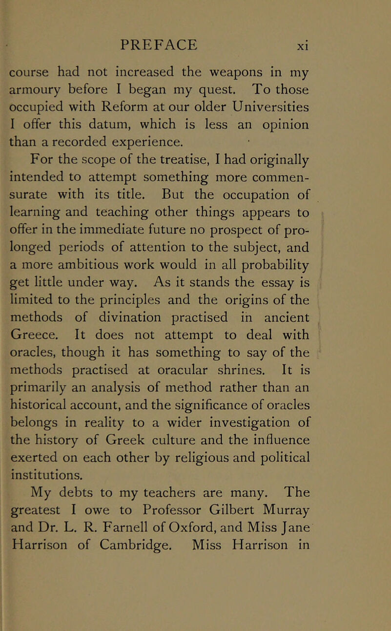 course had not increased the weapons in my armoury before I began my quest. To those occupied with Reform at our older Universities I offer this datum, which is less an opinion than a recorded experience. For the scope of the treatise, I had originally intended to attempt something more commen- surate with its title. But the occupation of learning and teaching other things appears to offer in the immediate future no prospect of pro- longed periods of attention to the subject, and a more ambitious work would in all probability get little under way. As it stands the essay is limited to the principles and the origins of the methods of divination practised in ancient Greece. It does not attempt to deal with oracles, though it has something to say of the methods practised at oracular shrines. It is primarily an analysis of method rather than an historical account, and the significance of oracles belongs in reality to a wider investigation of the history of Greek culture and the influence exerted on each other by religious and political institutions. My debts to my teachers are many. The greatest I owe to Professor Gilbert Murray and Dr. L. R. Farnell of Oxford, and Miss Jane Harrison of Cambridge. Miss Harrison in