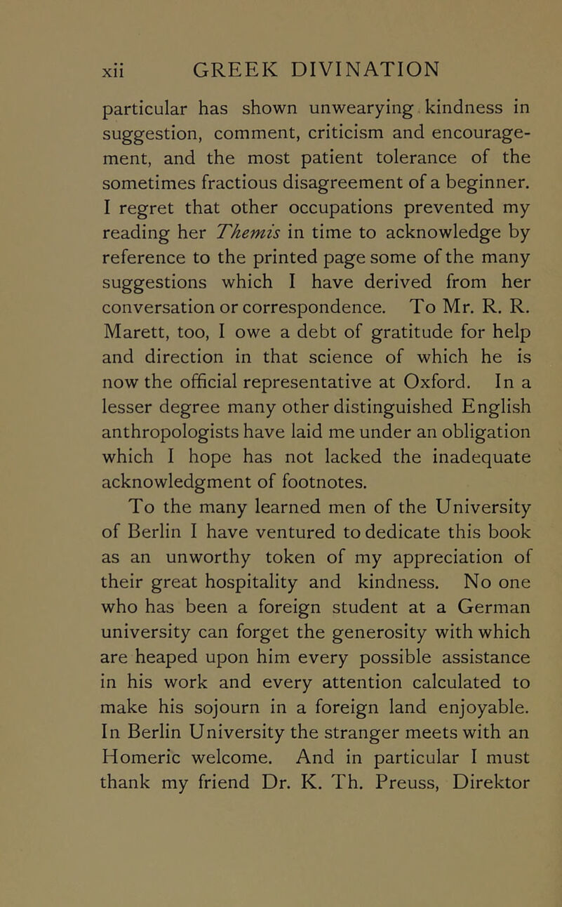 particular has shown unwearying kindness in suggestion, comment, criticism and encourage- ment, and the most patient tolerance of the sometimes fractious disagreement of a beginner. I regret that other occupations prevented my reading her Themis in time to acknowledge by reference to the printed page some of the many suggestions which I have derived from her conversation or correspondence. To Mr. R. R. Marett, too, I owe a debt of gratitude for help and direction in that science of which he is now the official representative at Oxford. In a lesser degree many other distinguished English anthropologists have laid me under an obligation which I hope has not lacked the inadequate acknowledgment of footnotes. To the many learned men of the University of Berlin I have ventured to dedicate this book as an unworthy token of my appreciation of their great hospitality and kindness. No one who has been a foreign student at a German university can forget the generosity with which are heaped upon him every possible assistance in his work and every attention calculated to make his sojourn in a foreign land enjoyable. In Berlin University the stranger meets with an Homeric welcome. And in particular I must thank my friend Dr. K. Th. Preuss, Direktor