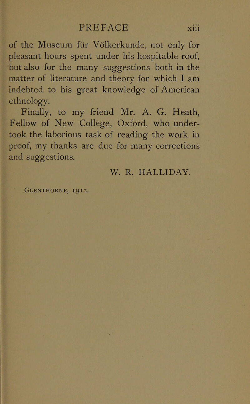 of the Museum fUr Volkerkunde, not only for pleasant hours spent under his hospitable roof, but also for the many suggestions both in the matter of literature and theory for which I am indebted to his great knowledge of American ethnology. Finally, to my friend Mr, A. G, Heath, Fellow of New College, Oxford, who under- took the laborious task of reading the work in proof, my thanks are due for many corrections and suggestions. W. R. HALLIDAY. Glenthorne, 1912.