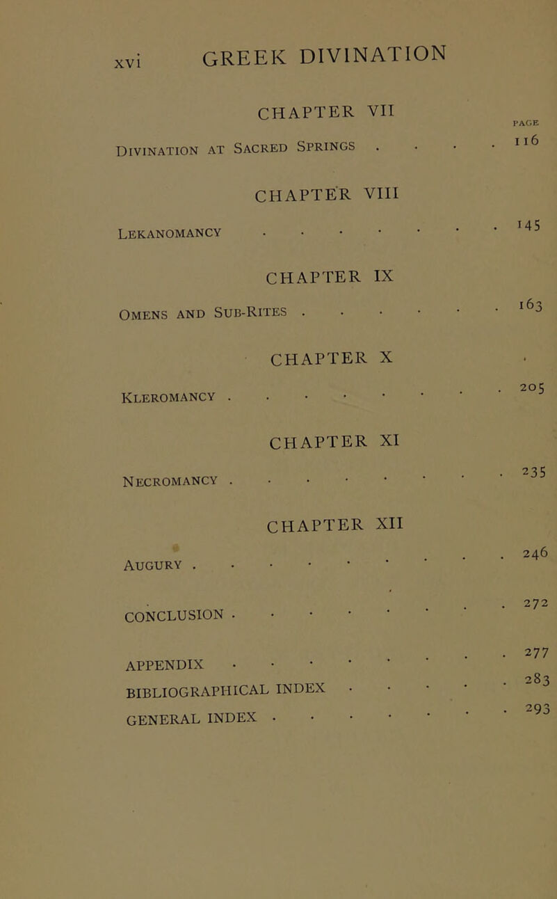 CHAPTER VII Divination at Sacred Springs CHAPTER VIII Lekanomancy . • • • CHAPTER IX Omens and Sub-Rites . CHAPTER X Kleromancy . . • • • CHAPTER XI Necromancy . • • • • CHAPTER XII Augury . CONCLUSION . • • • • APPENDIX . • • • • BIBLIOGRAPHICAL INDEX GENERAL INDEX . • • • PAGE 116 145 163 205 235 246 272 277 283 293