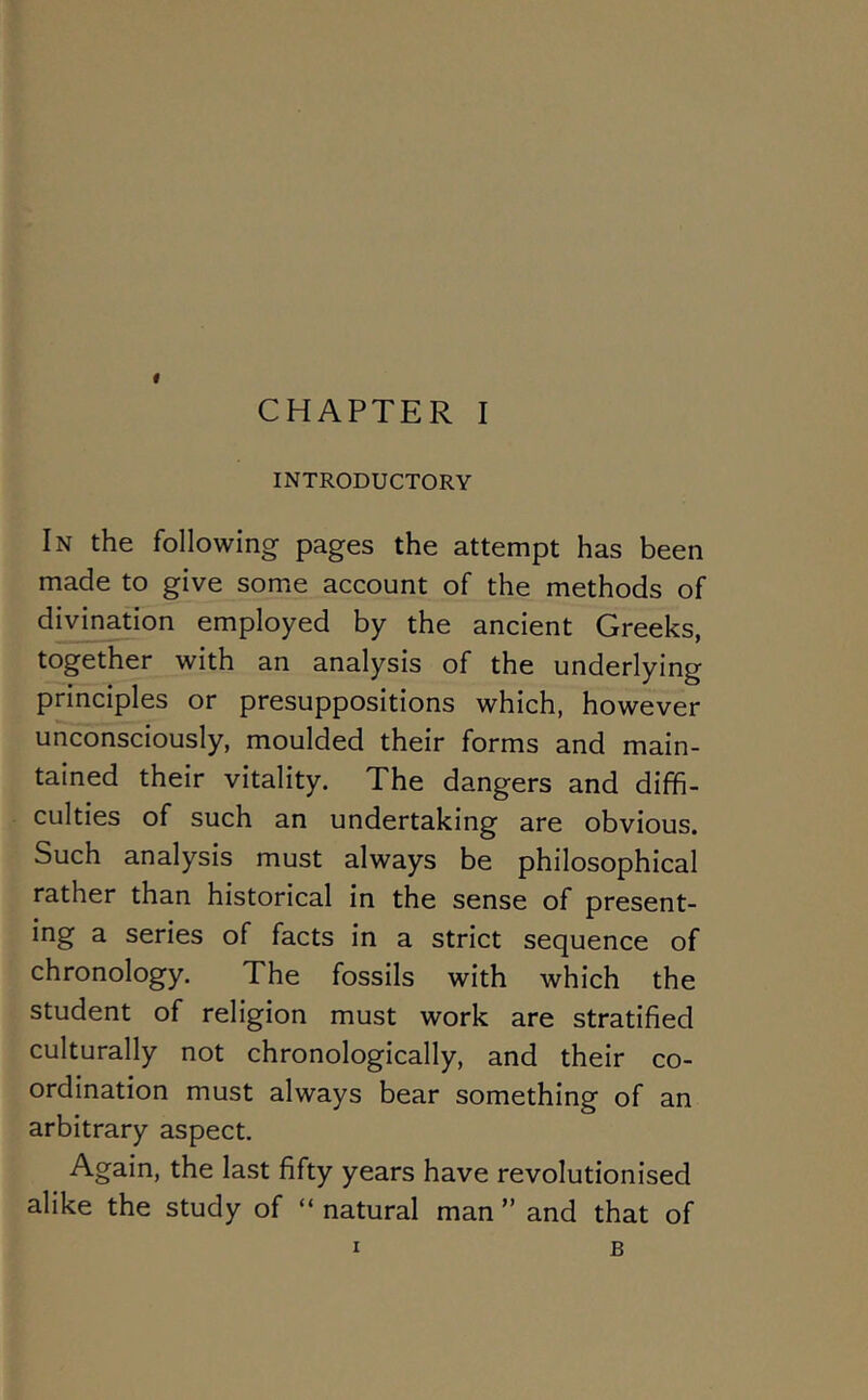 « CHAPTER I INTRODUCTORY In the following pages the attempt has been made to give some account of the methods of divination employed by the ancient Greeks, together with an analysis of the underlying principles or presuppositions which, however unconsciously, moulded their forms and main- tained their vitality. The dangers and diffi- culties of such an undertaking are obvious. Such analysis must always be philosophical rather than historical in the sense of present- ing a series of facts in a strict sequence of chronology. The fossils with which the student of religion must work are stratified culturally not chronologically, and their co- ordination must always bear something of an arbitrary aspect. Again, the last fifty years have revolutionised alike the study of “ natural man ” and that of