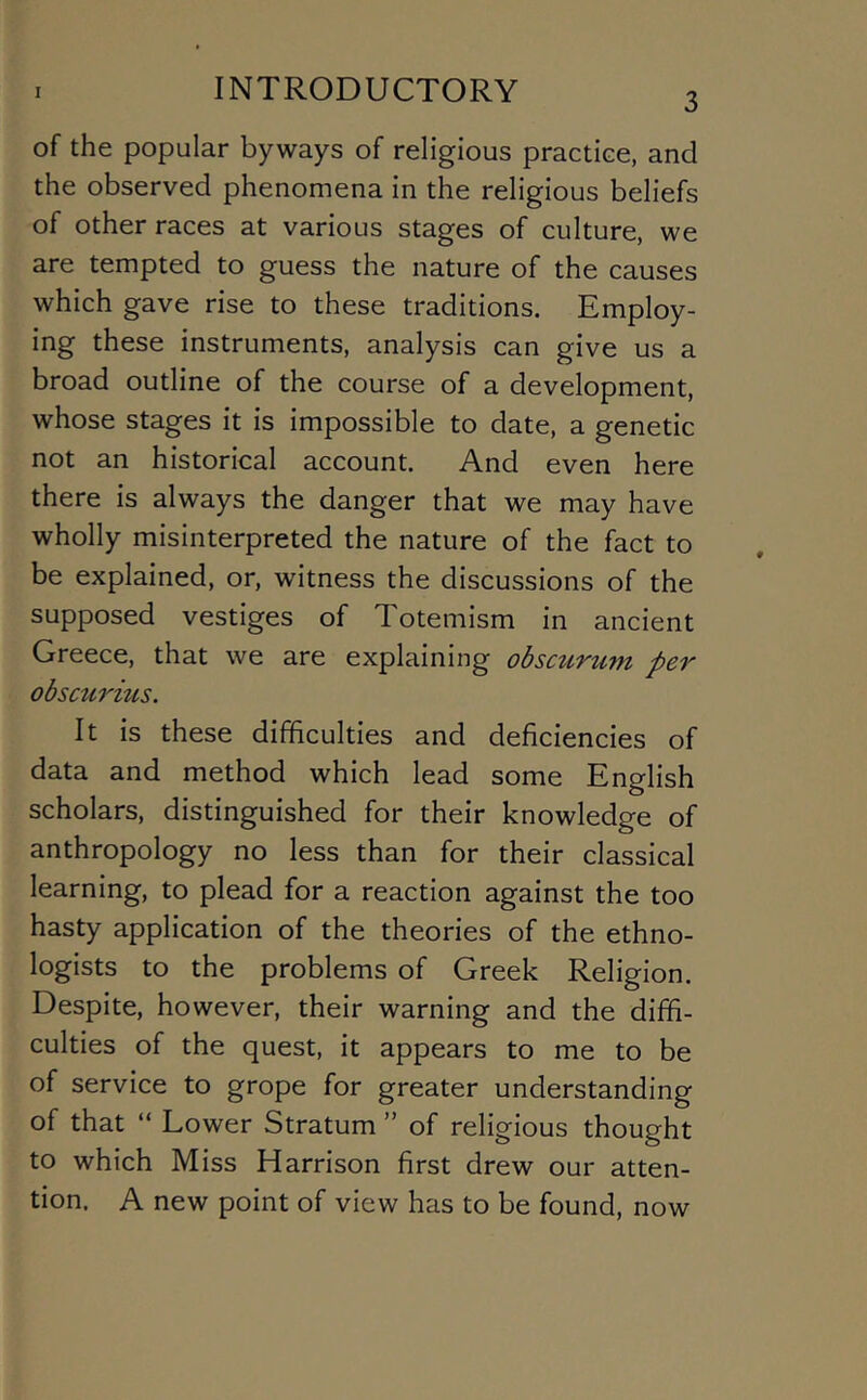 of the popular byways of religious practice, and the observed phenomena in the religious beliefs of other races at various stages of culture, we are tempted to guess the nature of the causes which gave rise to these traditions. Employ- ing these instruments, analysis can give us a broad outline of the course of a development, whose stages it is impossible to date, a genetic not an historical account. And even here there is always the danger that we may have wholly misinterpreted the nature of the fact to be explained, or, witness the discussions of the supposed vestiges of Totemism in ancient Greece, that we are explaining obscurum per obscurius. It Is these difficulties and deficiencies of data and method which lead some English scholars, distinguished for their knowledge of anthropology no less than for their classical learning, to plead for a reaction against the too hasty application of the theories of the ethno- logists to the problems of Greek Religion. Despite, however, their warning and the diffi- culties of the quest, it appears to me to be of service to grope for greater understanding of that “ Lower Stratum ” of religious thought to which Miss Harrison first drew our atten- tion. A new point of view has to be found, now
