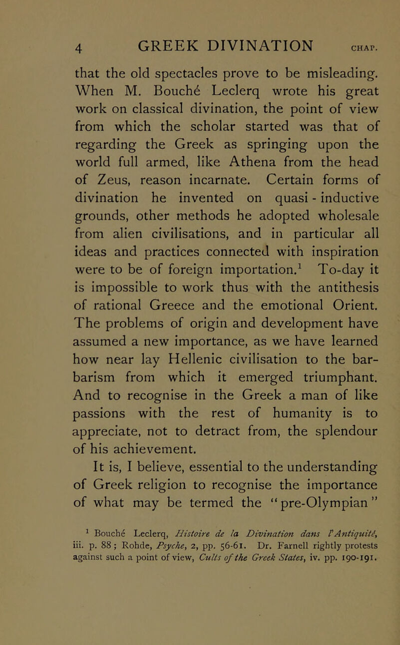 that the old spectacles prove to be misleading. When M. Bouch6 Leclerq wrote his great work on classical divination, the point of view from which the scholar started was that of regarding the Greek as springing upon the world full armed, like Athena from the head of Zeus, reason incarnate. Certain forms of divination he invented on quasi - inductive grounds, other methods he adopted wholesale from alien civilisations, and in particular all ideas and practices connected with inspiration were to be of foreign importation.^ To-day it is impossible to work thus with the antithesis of rational Greece and the emotional Orient. The problems of origin and development have assumed a new importance, as we have learned how near lay Hellenic civilisation to the bar- barism from which it emerged triumphant. And to recognise in the Greek a man of like passions with the rest of humanity is to appreciate, not to detract from, the splendour of his achievement. It is, I believe, essential to the understanding of Greek religion to recognise the importance of what may be termed the “pre-Olympian” ^ Bouche Leclerq, Histoire de la Divination dam P Anti quiti, iii. p. 88; Rohde, Psyche, 2, pp. 56-61. Dr. Farnell rightly protests against such a point of view, Cults of the Greek States, iv. pp. 190-191.