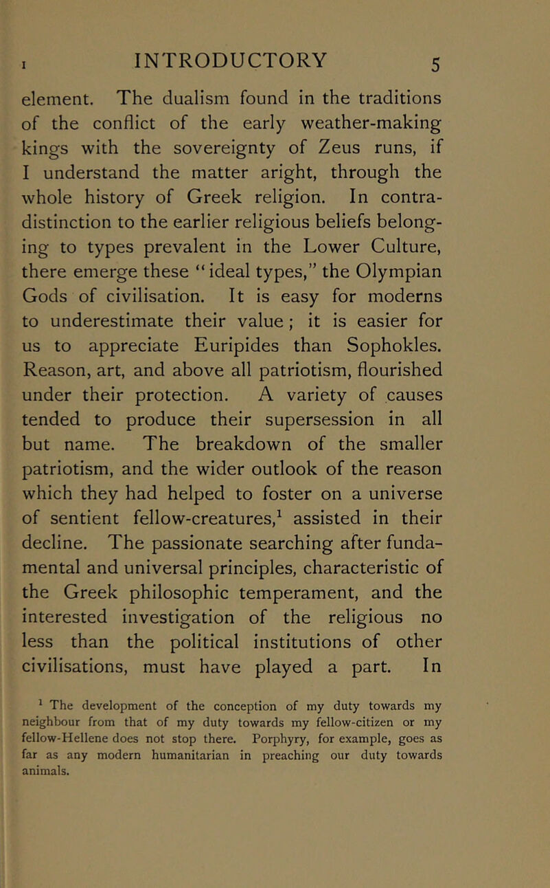 element. The dualism found in the traditions of the conflict of the early weather-making kings with the sovereignty of Zeus runs, if I understand the matter aright, through the whole history of Greek religion. In contra- distinction to the earlier religious beliefs belong- ing to types prevalent in the Lower Culture, there emerge these “ ideal types,” the Olympian Gods of civilisation. It is easy for moderns to underestimate their value ; it is easier for us to appreciate Euripides than Sophokles. Reason, art, and above all patriotism, flourished under their protection. A variety of causes tended to produce their supersession in all but name. The breakdown of the smaller patriotism, and the wider outlook of the reason which they had helped to foster on a universe of sentient fellow-creatures,^ assisted in their decline. The passionate searching after funda- mental and universal principles, characteristic of the Greek philosophic temperament, and the interested investigation of the religious no less than the political institutions of other civilisations, must have played a part. In ' The development of the conception of my duty towards my neighbour from that of my duty towards my fellow-citizen or my fellow-Hellene does not stop there. Porphyry, for example, goes as far as any modern humanitarian in preaching our duty towards animals.