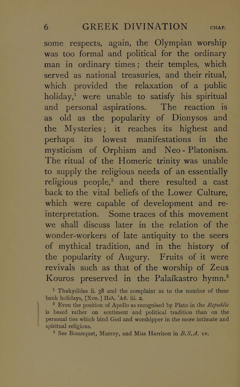 some respects, again, the Olympian worship was too formal and political for the ordinary man in ordinary times; their temples, which served as national treasuries, and their ritual, which provided the relaxation of a public holiday,^ were unable to satisfy his spiritual and personal aspirations. The reaction is as old as the popularity of Dionysos and the Mysteries; it reaches its highest and perhaps its lowest manifestations in the mysticism of Orphism and Neo - Platonism. The ritual of the Homeric trinity was unable to supply the religious needs of an essentially religious people,^ and there resulted a cast back to the vital beliefs of the Lower Culture, which were capable of development and re- interpretation. Some traces of this movement we shall discuss later in the relation of the wonder-workers of late antiquity to the seers of mythical tradition, and in the history of the popularity of Augury. Fruits of it were revivals such as that of the worship of Zeus Kouros preserved in the Palaikastro hymn.® ^ Thukydides ii. 38 and the complaint as to the number of these bank holidays, [Xen.] IIoX. 'Ad. iii. 2. ^ Even the position of Apollo as recognised by Plato in the Republic is based rather on sentiment and political tradition than on the personal ties which bind God and worshipper in the more intimate and spiritual religions. ® See Bosanquet, Murray, and Miss Harrison in B.S.A. xv.