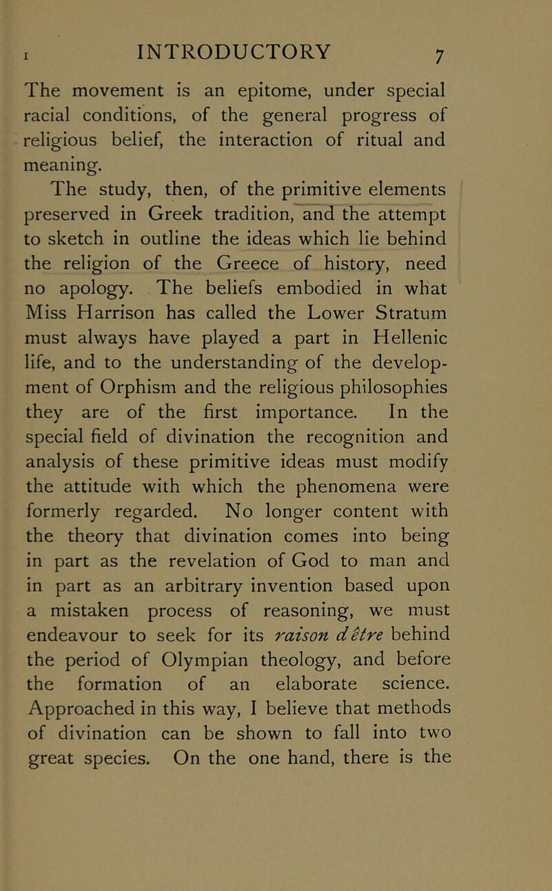 The movement is an epitome, under special racial conditions, of the general progress of religious belief, the interaction of ritual and meaning. The study, then, of the primitive elements preserved in Greek tradition, and the attempt to sketch in outline the ideas which lie behind the religion of the Greece of history, need no apology. The beliefs embodied in what Miss Harrison has called the Lower Stratum must always have played a part in Hellenic life, and to the understanding of the develop- ment of Orphism and the religious philosophies they are of the first importance. In the special field of divination the recognition and analysis of these primitive ideas must modify the attitude with which the phenomena were formerly regarded. No longer content with the theory that divination comes into being in part as the revelation of God to man and in part as an arbitrary invention based upon a mistaken process of reasoning, we must endeavour to seek for its raison ditre behind the period of Olympian theology, and before the formation of an elaborate science. Approached in this way, I believe that methods of divination can be shown to fall into two great species. On the one hand, there is the
