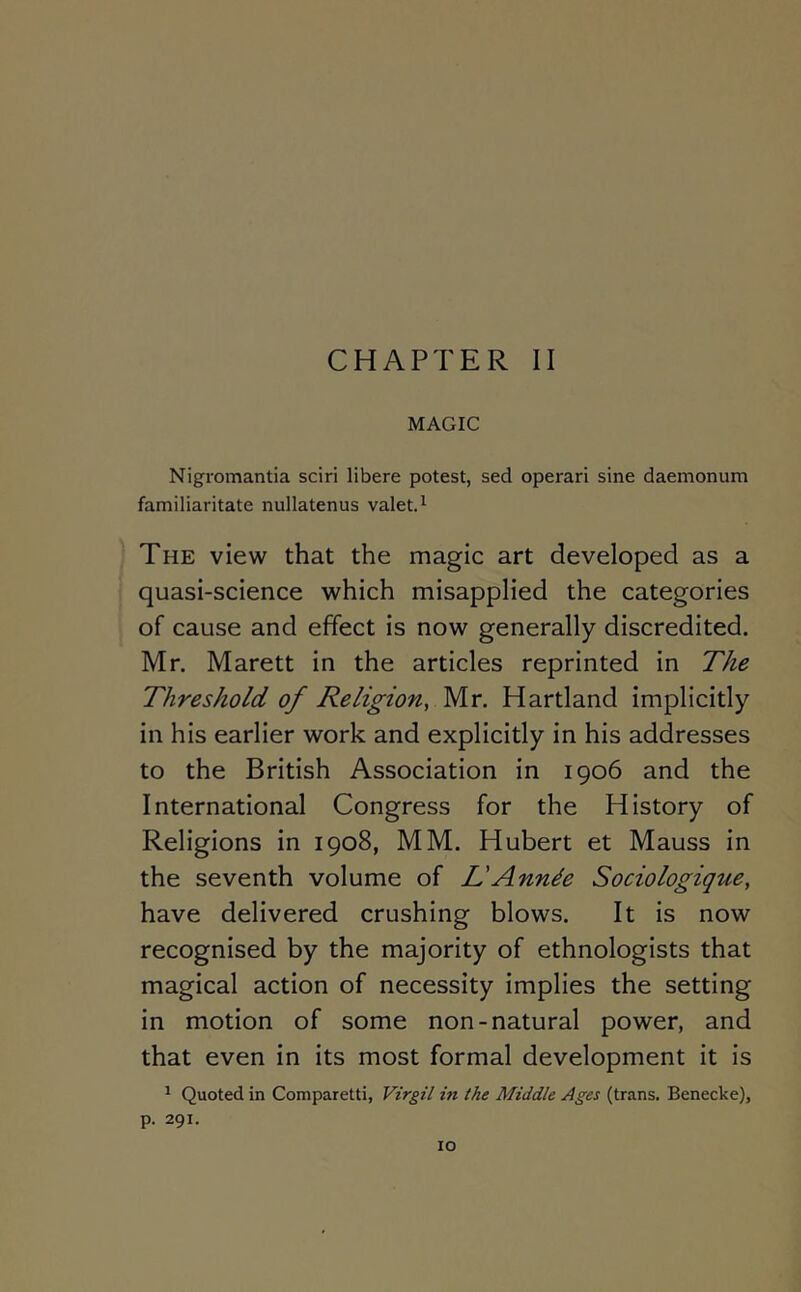 CHAPTER II MAGIC Nigromantia sciri libere potest, sed operari sine daemonum familiaritate nullatenus valet.^ The view that the magic art developed as a quasi-science which misapplied the categories of cause and effect is now generally discredited. Mr. Marett in the articles reprinted in The Threshold of Religion, Mr. Hartland implicitly in his earlier work and explicitly in his addresses to the British Association In 1906 and the International Congress for the History of Religions In 1908, MM. Hubert et Mauss in the seventh volume of L'Annde Sociologique, have delivered crushing blows. It is now recognised by the majority of ethnologists that magical action of necessity implies the setting in motion of some non-natural power, and that even in its most formal development it is ^ Quoted in Comparetti, Virgil in the Middle Ages (trans. Benecke), p. 291.