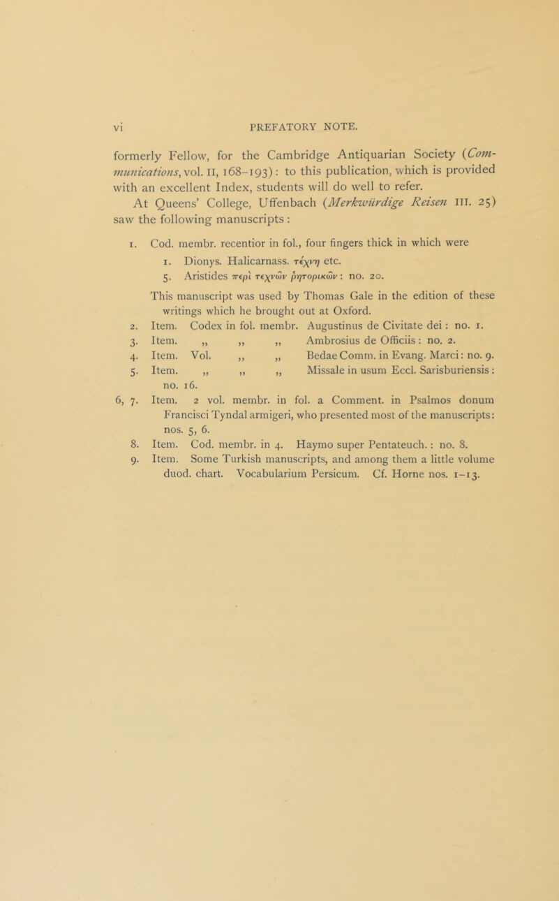 formerly Fellow, for the Cambridge Antiquarian Society (Com- municatwns, vol II, 168-193): to this publication, which is provided with an excellent Index, students will do well to refer. At Queens’ College, Uffenbach {Merkwurdige Reisen III. 25) saw the following manuscripts : I. Cod. membr. recentior in fol., four fingers thick in which were I. Dionys. Halicarnass. Tky\''t] etc. 5. Aristides Trtpi prjTopLKw : no. 20. This manuscript was used by Thomas Gale in the edition of these writings which he brought out at Oxford. 2. Item. Codex in fol. membr. Augustinus de Civitate dei: no. i. 3- Item. Ambrosius de Officiis : no. 2. 4- Item. Vol. ) J Bedae Comm, in Evang. Marci: no. 9. 5- Item. no. >> 16. >> Missale in usum Eccl. Sarisburiensis : 6, 7. Item. 2 vol. membr. in fol. a Comment, in Psalmos donum Francisci Tyndal armigeri, who presented most of the manuscripts: nos. 5, 6. 8. Item. Cod. membr. in 4. Haymo super Pentateuch.; no. 8. 9. Item. Some Turkish manuscripts, and among them a little volume duod. chart. Vocabularium Persicum. Cf. Horne nos. 1-13.