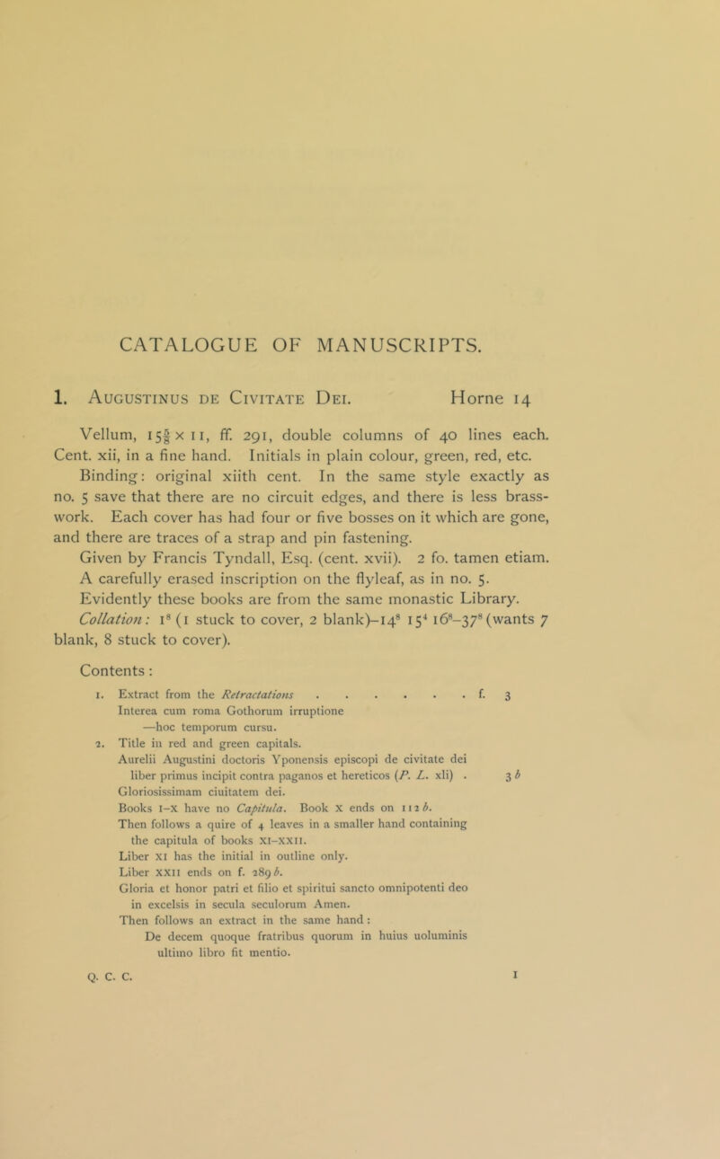 CATALOGUE OF MANUSCRIPTS. 1. Augustinus de Civitate Dei. Horne 14 Vellum, i5|xii, IT. 291, double columns of 40 lines each. Cent, xii, in a fine hand. Initials in plain colour, green, red, etc. Binding: original xiith cent. In the same style exactly as no. 5 save that there are no circuit edges, and there is less brass- work. Each cover has had four or five bosses on it which are gone, and there are traces of a strap and pin fastening. Given by Francis Tyndall, Esq. (cent. xvii). 2 fo. tamen etiam. A carefully erased inscription on the flyleaf, as in no. 5. Evidently these books are from the same monastic Library. Collatio7i: i® (i stuck to cover, 2 blank)-i4® 15'* i6®-37® (wants 7 blank, 8 stuck to cover). Contents: 1. Extract from the Retractations 3 Interea cum roma Gotliorum irruptione —hoc temporum cursu. 2. Title in red and green capitals. Aurelii Augustini doctoris Yponensis episcopi de civitate dei liber primus incipit contra paganos et hereticos {P. L. xli) . 3 b Gloriosissimam ciuitatem dei. Books l-x have no Capitiila. Book X ends on l\^b. Then follows a quire of 4 leaves in a smaller hand containing the capitula of books XI-XXII. Liber Xl has the initial in outline only. Liber xxii ends on f. 289 Gloria et honor patri et filio et spiritui sancto omnipotent! deo in excelsis in secula seculorum Amen. Then follows an extract in the same hand: De decern quoque fratribus quorum in huius uoluminis ultimo libro fit mentio. Q. C. C.