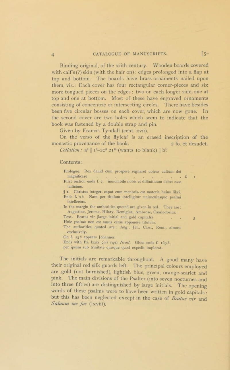 Binding original, of the xiith century. Wooden boards covered with calf’s (.?) skin (with the hair on): edges prolonged into a flap at top and bottom. The boards have brass ornaments nailed upon them, viz.: Each cover has four rectangular corner-pieces and six more tongued pieces on the edges: two on each longer side, one at top and one at bottom. Most of these have engraved ornaments consisting of concentric or intersecting circles. There have besides been five circular bosses on each cover, which are now gone. In the second cover are two holes which seem to indicate that the book was fastened by a double strap and pin. Given by Francis Tyndall (cent. xvii). On the verso of the flyleaf is an erased inscription of the monastic provenance of the book. 2 fo. et desudet. Collation: 3? || i®-20® 21*“ (wants 10 blank) || b-. Contents: Prologue. Rex dauid cum prospere regnaret uolens cultum dei magnificare .......... f. i First section ends f. 2. inuiolabile nobis et diffinitiuum debel esse indicium. § 2. Christus integer, caput cum menbris. est materia huius libri. Ends f. 2 b. Nam per titulum intelligitur uniu.scuiusque psalmi intellectus. In the margin the authorities quoted are given in red. They are: Augustine, Jerome, Hilary, Remigius, Ambrose, Cassiodorius. Text. Beatus vir (large initial and gold capitals) ... 3 Huic psalmo non est ausus ezras apponere titulum. The authorities quoted are: Aug., Jer., Cass., Rem., almost exclusively. On f. 23 appears Johannes. Ends with Ps. Ixxix Qtii regis Israel. Glo.ss ends f. 169 b. per ipsum sub trinitate quisque quod expedit implorat. The initials are remarkable throughout. A good many have their original red silk guards left. The principal colours employed are gold (not burnished), lightish blue, green, orange-scarlet and pink. The main divisions of the Psalter (into seven nocturnes and into three fifties) are distinguished by large initials. The opening words of these psalms were to have been written in gold capitals: but this has been neglected except in the case of Bcatns viv and Salunm me fac (Ixviii).