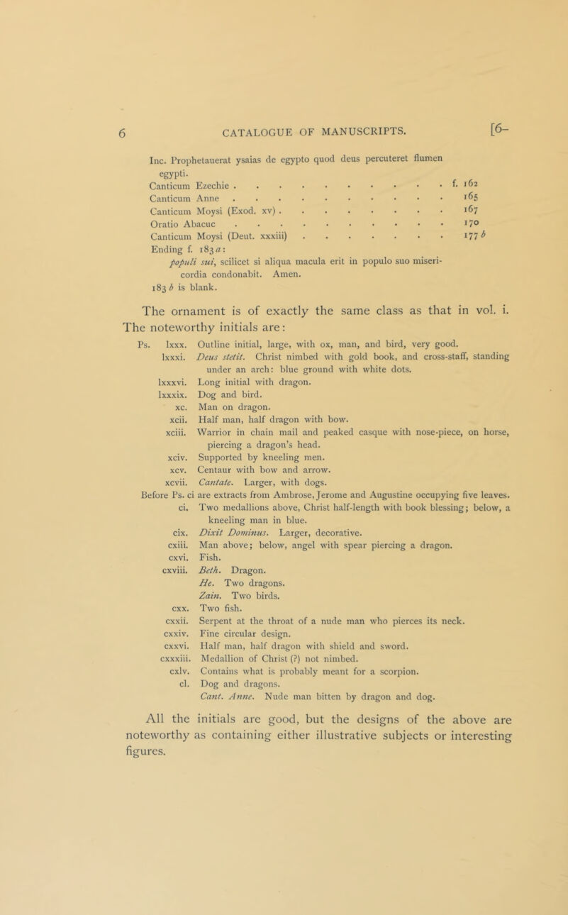 Inc. Prophetauerat ysaias de egypto quod deus percuteret flumen egypti. Canticum Ezechie . Canticum Anne Canticum Moysi (Exod. xv) . Oratio Abacuc Canticum Moysi (Dent, xxxiii) Ending f. i83«: populi sui, scilicet si aliqua macula erit in populo suo miseri- cordia condonabit. Amen. 18315 is blank. 165 167 170 The ornament is of exactly the same class as that in vol. i. The noteworthy initials are: Ps. Ixxx. Ixxxi. Ixxxvi. Ixxxix. xc. xcii. xciii. xciv. xcv. xcvii. Before Ps. ci ci. cix. cxiii. cxvi. cxviii. cxx. cxxii. cxxiv. cxxvi. cxxxiii. cxlv. cl. Outline initial, large, with ox, man, and bird, very good. Deus stetit. Christ nimbed with gold book, and cross-staff, standing under an arch: blue ground with white dots. Long initial with dragon. Dog and bird. Man on dragon. Half man, half dragon with bow. Warrior in chain mail and peaked casque with nose-piece, on horse, piercing a dragon’s head. Supported by kneeling men. Centaur with bow and arrow. Cantate. Larger, with dogs. are extracts from Ambrose, Jerome and Augustine occupying five leaves. Two medallions above, Christ half-length with book blessing; below, a kneeling man in blue. Dixit Dominus. Larger, decorative. Man above; below, angel with spear piercing a dragon. Fish. Beth, Dragon. He. Two dragons. Zain. Two birds. Two fish. Serpent at the throat of a nude man who pierces its neck. Fine circular design. Half man, half dragon with shield and sword. Medallion of Christ (?) not nimbed. Contains what is probably meant for a scorpion. Dog and dragons. Cant. Anne. Nude man bitten by dragon and dog. All the initials are good, but the designs of the above are noteworthy as containing either illustrative subjects or interesting figures.