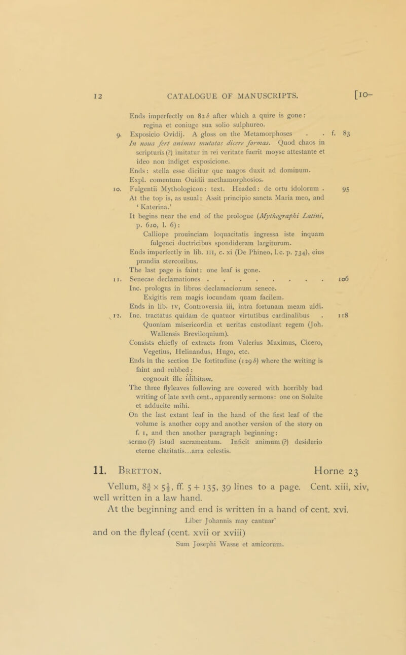 Ends imperfectly on 82 b after which a quire is gone : regina et coniuge sua solio sulphureo. 9. Exposicio Ovidij. A gloss on the Metamorphoses . . f. 83 hi noiia fcrt animus mutatas dicere formas. Quod chaos in scripturis (?) imitatur in rei veritate fuerit moyse attestante et ideo non indiget exposicione. Ends: Stella esse dicitur (jue magos duxit ad dominum. Expl. comentum Ouidii methamorphosios. 10. Fulgentii Mythologicon: text. Headed: de ortu idolorum . 95 At the top is, as usual: Assit principio sancta Maria meo, and ‘ Katerina.’ It begins near the end of the prologue {Mythographi Laiini, p. 620, 1. 6): Calliope prouinciam loquacitatis ingressa iste inquam fulgenci ductricibus spondideram largiturum. Ends imperfectly in lib. ill, c. xi (De Phineo, l.c. p. 734), eius prandia stercoribus. The last page is faint: one leaf is gone. 11. Senecae declamationes . . . . . . . . 106 Inc. prologus in libros declamacionum senece. Exigitis rem magis iocundam quam facilem. Ends in lib. iv, Controversia iii, intra fortunam meam uidi. 12. Inc. tractatus quidam de quatuor virtutibus cardinalibus . 118 Quoniam misericordia et ueritas custodiant regem (Job. Wallensis Breviloquium). Consists chiefly of extracts from Valerius Maximus, Cicero, Vegetius, Ilelinandus, Hugo, etc. Ends in the section De fortitudine (129^^) where the writing is faint and rubbed: cognouit ille idibitaw. The three flyleaves following are covered with horribly bad writing of late xvth cent., apparently sermons: one on Soluite et adducite mihi. On the last extant leaf in the hand of the first leaf of the volume is another copy and another version of the story on f. I, and then another paragraph beginning: sermo (?) istud sacramentum. Inficit animum (?) desiderio eterne claritatis...arra celestis. 11. Bretton. Horne 23 Vellum, 8^ X 5^, ff. 5 + 135, 39 lines to a page. Cent, xiii, xiv, well written in a law hand. At the beginning and end is written in a hand of cent. xvi. Liber Johannis may cantuar’ and on the flyleaf (cent, xvii or xviii) Sum Josephi Wasse et amicorum.