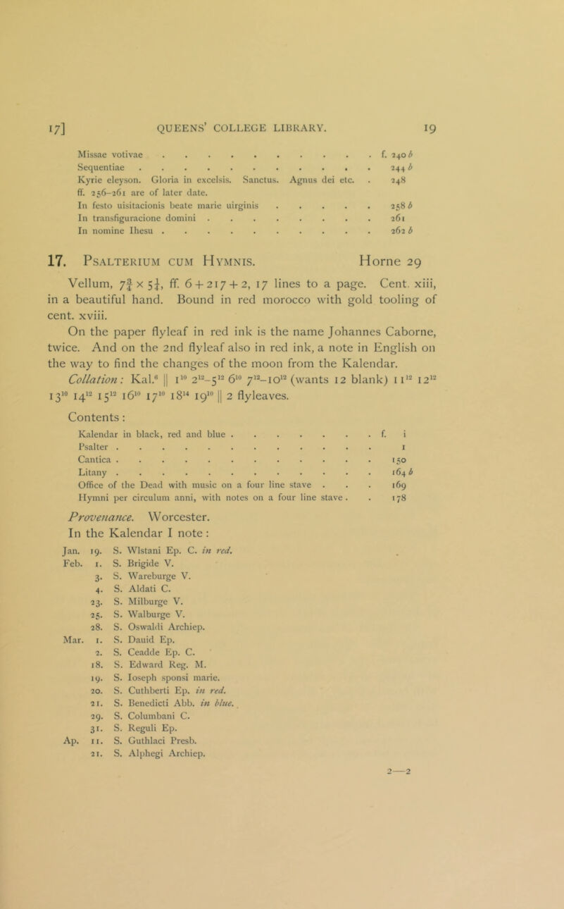 Missae votivae f. 2\ob Sequentiae . 2441> Kyrie eleyson. Gloria in excelsis. Sanctus. Agnus dei etc. . 248 ff. 256-261 are of later date. In festo uisitacionis beate marie uirginis ..... 258 3 In transfiguracione domini . . . . . . . . 261 In nomine Ihesu 262 b 17. PsALTERiuM CUM Hymnis. Home 29 Vellum, 7f X 5I, fif. 6 + 217 + 2, 17 lines to a page. Cent, xiii, in a beautiful hand. Bound in red morocco with gold tooling of cent, xviii. On the paper flyleaf in red ink is the name Johannes Caborne, twice. And on the 2nd flyleaf also in red ink, a note in English on the way to find the changes of the moon from the Kalendar. Collation: Kal.® |1 2*--5’-6*® 7^^-10^^ (wants 12 blank) 11** 12*- 1310 j^i2 j312 jgio jyio jgu jQio II 2 flyleaves. Contents: Kalendar in black, red and blue f. i Psalter i Cantica [50 Litany 164 b Office of the Dead with music on a four line stave . . . 169 Ilymni per circulum anni, with notes on a four line stave . . 178 Provenajice. W orcester. In the Kalendar I note : Jan. 19. S. Wlstani Ep. C. in red. Feb. I. S. Brigide V. 3- s. Wareburge V. 4- s. Aldati C. 23- s. Milburge V. ^5- s. Walburge V. 28. s. Oswald! Archiep. Mar. I. s. Dauid Ep. 2. s. Ceadde Ep. C. 18. s. Edward Reg. M. 19. s. loseph sponsi marie. 20. s. Cuthberti Ep. in red. 21. s. Benedict! Abb. in blue. 29. s. Columbani C. 31* s. Reguli Ep. Ap. II. s. Guthlaci Presb. 21. s. Alphegi Archiep. 2—2