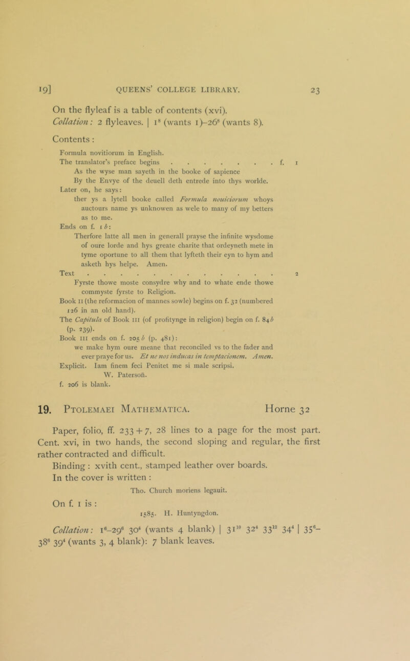 On the flyleaf is a table of contents (xvi). Collation: 2 flyleaves. | i® (wants i)-26® (wants 8). Contents : Formula novitiorum in English. The translator’s preface begins f. i As the wyse man sayeth in the booke of sapience By the Envye of the deuell deth entrede into thys vvorlde. Later on, he says: ther ys a lytell booke called Formula nouiciortim whoys auctours name ys unknowen as wele to many of my betters as to me. Ends on f. i <5: Therfore latte all men in generall prayse the infinite wysdome of oure lorde and hys greate charite that ordeyneth mete in tyme oportune to all them that lyfteth their eyn to hym and asketh hys helpe. Amen. Text ............ 2 Fyrste thowe moste consydre why and to whate ende thowe commyste fyrste to Religion. Book II (the reformacion of mannes sowle) begins on f. 32 (numbered 126 in an old hand). The Capitula of Book III (of profitynge in religion) begin on f. 84^^ (P- 239). Book III ends on f. 205 (p. 481): we make hym oure meane that reconciled vs to the fader and ever praye for us. Et ne nos htducas in temptacionem. Amen. Explicit. lam finem feci Penitet me si male scrips!. W. Paterson. f. 206 is blank. 19. Ptolemaei Mathematica. Horne 32 Paper, folio, ff. 233 + 7, 28 lines to a page for the most part. Cent, xvi, in two hands, the second sloping and regular, the first rather contracted and difificult. Binding : xvith cent., stamped leather over boards. In the cover is written : Tho. Church moriens legauit. On f. I is : 1585. H. Iluntyngdon. Collation: i«-29« 30^ (wants 4 blank) | 32* 33'^ 34 I 35®- 38® 39-* (wants 3, 4 blank); 7 blank leaves.