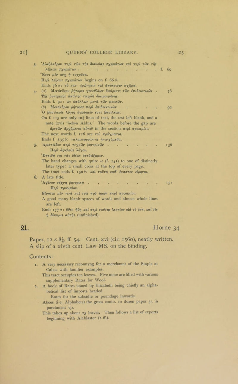 3. ’AXe^dvdpov -rrepl rdv rrjs diavolas (TxVM’d'ruv Kal irtpl rCiv Trjs X^|ews ffXVt^dTuv . . , , . , . , , f. 60 'E<rTt pi€v ovx V TvxoOaa. riepJ X^^ews begins on f. 66 6. Ends 76 rt: to kut ip(I}Tri<ni/ Kal cLTrdKpicnv axvf^o- 4. (a) 'Mevdvdpov piyropos yeveOXlcjv dialpeais tuv iirideiKriKdv . 76 T-^s l)T]TopiKrjs awd(r7]i rpixdii diaipovpJvris. Ends f. 92 : (is dwdXXwi/ fierd tQ)v p.ov<Twv. {d) 'Meudvdpov jyfp'opoi rrepl emdeiKTiKQv .... 92 '0 ^amXiKbs X670S iyKtipidv iari ^arriXius. On f. 115 are only 10^ lines of text, the rest left blank, and a note (xvi) ^Xelrrei Aldus.’ The words before the gap are dperwv dpx&M-euoi adrov in the section rrepl rrpooip.lov. The next words f. 116 are toO rrpdyfiaros. Ends f. 135 TaXairrupovvres rp'errx^P'fOO: 5. ’Apiffreldov rrepl rexvCiv f>rjTopiKQv . . . . . . 136 riepl d<^eXoOi Xdyou. ’Erreidr} croc rds Id^ai irredel^apcev. The hand changes with quire te (f. 141) to one of distinctly later type: a small cross at the top of every page. The tract ends f. 150^: Kal ravra KaO' ^Kacrrou etprjrai. 6. A late title. ’A\f/lvov T^x^V prjTopcK'fi . . . . . . . . 151 riepl rrpoocp.lov. Elprjrat pkv rcvd Kal rots rrp6 r]/j.Cjv rrepl rrpooiplov. A good many blank spaces of words and almost whole lines are left. Ends IJT a: oOev ijSrj Kal rrepl Tavrrjs XeKT^op old ri iarc Kal rls ^ ddvapcis airr^s (unfinished). 21. Horne 34 Paper, 12 x 8J, ff. 54. Cent, xvi (cir. 1560), neatly written. A slip of a xivth cent. Law MS. on the binding. Contents: 1. A very necessary reconnyng for a merchaunt of the Staple at Caleis with familier examples. This tract occupies ten leaves. Five more are filled with various supplementary Rates for Wool. 2. A book of Rates issued by Elizabeth being chiefly an alpha- betical list of imports headed Rates for the subsidie or poundage inwards. Abces (i.e. Alphabets) the gross conto. 12 dozen paper 3J. in parchment vjj. This takes up about 25 leaves. Then follows a list of exports beginning with Alablaster (2 ff.).