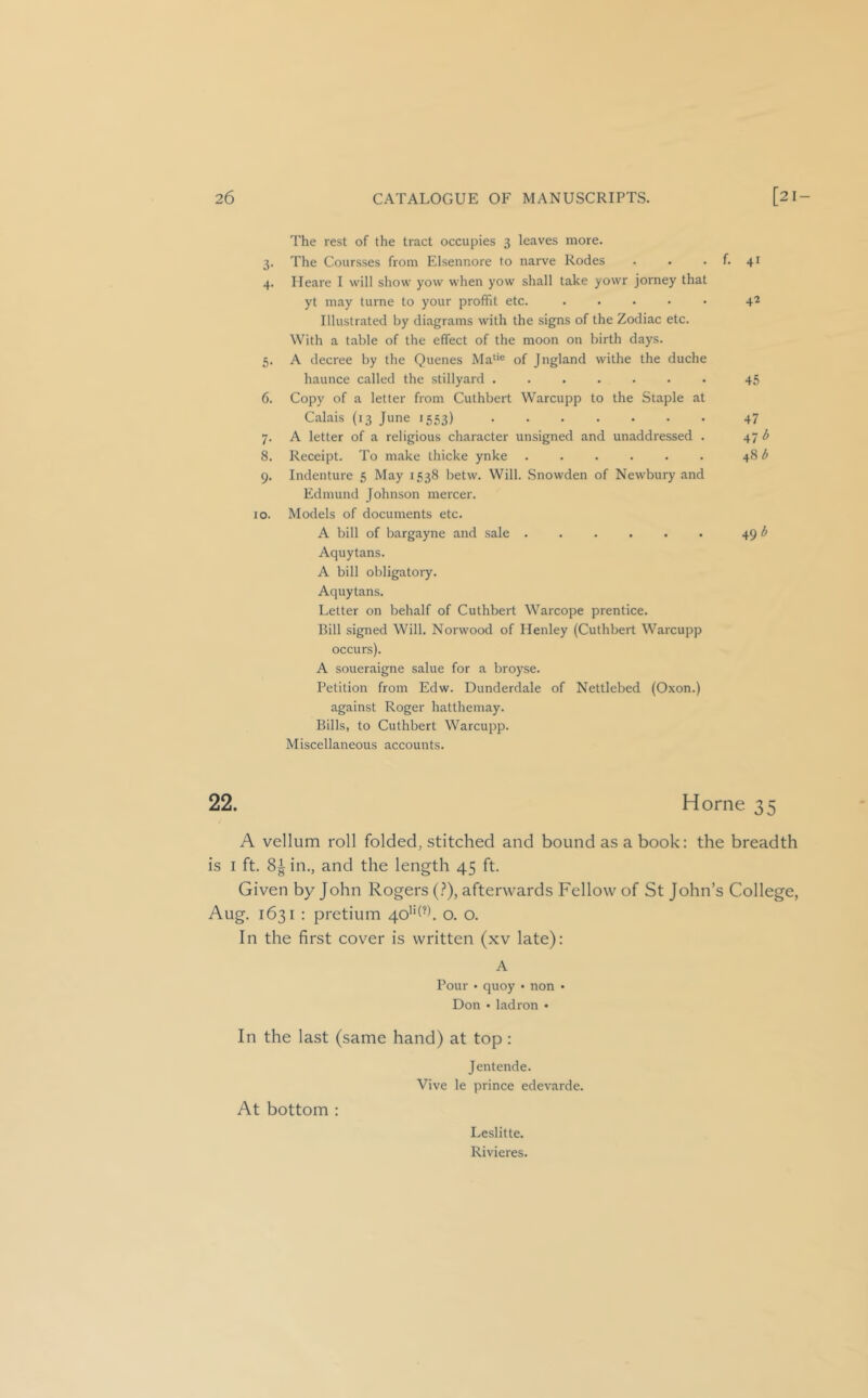 The rest of the tract occupies 3 leaves more. 3. The Coursses from Elsennore to narve Rodes 4. Ileare I will show yow when yow shall take yowr jorney that yt may turne to your profFit etc. . . . . . Illustrated by diagrams with the signs of the Zodiac etc. With a table of the effect of the moon on birth days. 5. A decree by the Quenes Ma‘'® of Jngland withe the duche haunce called the stillyard ....... 6. Copy of a letter from Cuthbert Warcupp to the Staple at Calais (13 June 1553) 7. A letter of a religious character unsigned and unaddressed . 8. Receipt. To make thicke ynke ...... 9. Indenture 5 May 1538 l^etw. Will. Snowden of Newbury and Edmund Johnson mercer. 10. Models of documents etc. A bill of bargayne and sale ...... Aquytans. A bill obligatory. Aquytans. Letter on behalf of Cuthbert Warcope prentice. Bill signed Will. Norwood of Henley (Cuthbert Warcupp occurs). A soueraigne salue for a broyse. Petition from Edw. Dunderdale of Nettlebed (Oxon.) against Roger hatthemay. Bills, to Cuthbert Warcupp. Miscellaneous accounts. f. 41 42 45 47 47 48-5 49 22. H orne 35 A vellum roll folded, stitched and bound as a book: the breadth is I ft. 8^ in., and the length 45 ft. Given by John Rogers (?), afterwards Fellow of St John’s College, Aug. 1631 : pretium 4o'‘(^k O. O. In the first cover is written (xv late): A Pour • quoy • non • Don • ladron • In the last (same hand) at top: Jentende. Vive le prince edevarde. At bottom : Leslitte. Rivieres.