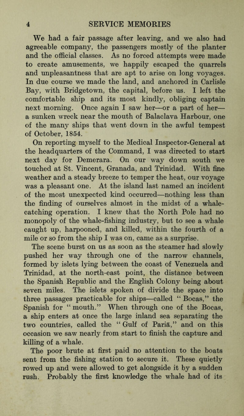 We had a fair passage after leaving, and we also had agreeable company, the passengers mostly of the planter and the official classes. As no forced attempts were made to create amusements, we happily escaped the quarrels and unpleasantness that are apt to arise on long voyages. In due course we made the land, and anchored in Carlisle Bay, with Bridgetown, the capital, before us. I left the comfortable ship and its most kindly, obliging captain next morning. Once again I saw her—or a part of her— a sunken wreck near the mouth of Balaclava Harbour, one of the many ships that went down in the awful tempest of October, 1854. On reporting myself to the Medical Inspector-General at the headquarters of the Command, I was directed to start next day for Demerara. On our way down south we touched at St. Vincent, Granada, and Trinidad. With fine weather and a steady breeze to temper the heat, our voyage was a pleasant one. At the island last named an incident of the most unexpected kind occurred—nothing less than the finding of ourselves almost in the midst of a whale- catching operation. I knew that the North Pole had no monopoly of the whale-fishing industry, but to see a whale caught up, harpooned, and killed, within the fourth of a mile or so from the ship I was on, came as a surprise. The scene burst on us as soon as the steamer had slowly pushed her way through one of the narrow channels, formed by islets lying between the coast of Venezuela and Trinidad, at the north-east point, the distance between the Spanish Republic and the English Colony being about seven miles. The islets spoken of divide the space into three passages practicable for ships—called “ Bocas,” the Spanish for “ mouth.” When through one of the Bocas, a ship enters at once the large inland sea separating the two countries, called the “ Gulf of Paria,” and on this occasion we saw nearly from start to finish the capture and killing of a whale. The poor brute at first paid no attention to the boats sent from the fishing station to secure it. These quietly rowed up and were allowed to get alongside it by a sudden rush. Probably the first knowledge the whale had of its