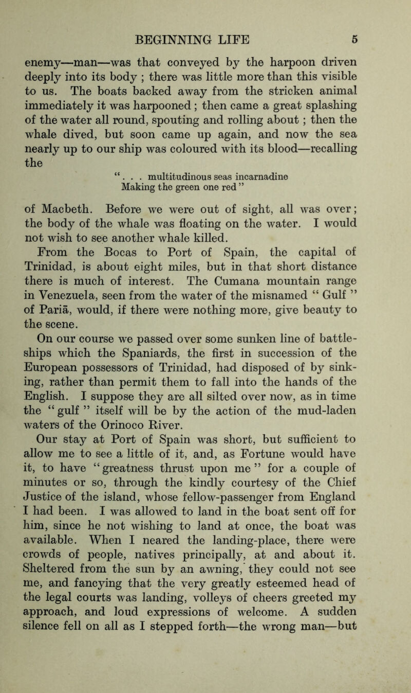 enemy—man—was that conveyed by the harpoon driven deeply into its body ; there was little more than this visible to us. The boats backed away from the stricken animal immediately it was harpooned; then came a great splashing of the water all round, spouting and rolling about; then the whale dived, but soon came up again, and now the sea nearly up to our ship was coloured with its blood—recalling the “ . . . multitudinous seas incarnadine Making the green one red ” of Macbeth. Before we were out of sight, all was over; the body of the whale was floating on the water. I would not wish to see another whale killed. From the Bocas to Port of Spain, the capital of Trinidad, is about eight miles, but in that short distance there is much of interest. The Cumana mountain range in Venezuela, seen from the water of the misnamed “ Gulf ” of Paria, would, if there were nothing more, give beauty to the scene. On our course we passed over some sunken line of battle- ships which the Spaniards, the first in succession of the European possessors of Trinidad, had disposed of by sink- ing, rather than permit them to fall into the hands of the English. I suppose they are all silted over now, as in time the “ gulf ” itself will be by the action of the mud-laden waters of the Orinoco River. Our stay at Port of Spain was short, but sufficient to allow me to see a little of it, and, as Fortune would have it, to have “greatness thrust upon me” for a couple of minutes or so, through the kindly courtesy of the Chief Justice of the island, whose fellow-passenger from England I had been. I was allowed to land in the boat sent off for him, since he not wishing to land at once, the boat was available. When I neared the landing-place, there were crowds of people, natives principally, at and about it. Sheltered from the sun by an awning, they could not see me, and fancying that the very greatly esteemed head of the legal courts was landing, volleys of cheers greeted my approach, and loud expressions of welcome. A sudden silence fell on all as I stepped forth—the wrong man—but