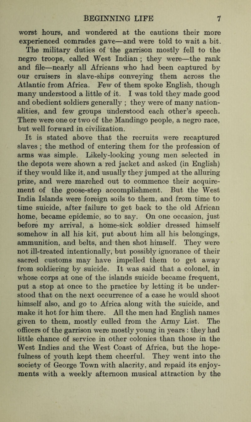 worst hours, and wondered at the cautions their more experienced comrades gave—and were told to wait a bit. The military duties of the garrison mostly fell to the negro troops, called West Indian ; they were—the rank and file—nearly all Africans who had been captured by our cruisers in slave-ships conveying them across the Atlantic from Africa. Few of them spoke English, though many understood a little of it. I was told they made good and obedient soldiers generally ; they were of many nation- alities, and few groups understood each other’s speech. There were one or two of the Mandingo people, a negro race, but well forward in civilization. It is stated above that the recruits were recaptured slaves ; the method of entering them for the profession of arms was simple. Likely-looking young men selected in the depots were shown a red jacket and asked (in English) if they would like it, and usually they jumped at the alluring prize, and were marched out to commence their acquire- ment of the goose-step accomplishment. But the West India Islands were foreign soils to them, and from time to time suicide, after failure to get back to the old African home, became epidemic, so to say. On one occasion, just before my arrival, a home-sick soldier dressed himself somehow in all his kit, put about him all his belongings, ammunition, and belts, and then shot himself. They were not ill-treated intentionally, but possibly ignorance of their sacred customs may have impelled them to get away from soldiering by suicide. It was said that a colonel, in whose corps at one of the islands suicide became frequent, put a stop at once to the practice by letting it be under- stood that on the next occurrence of a case he would shoot himself also, and go to Africa along with the suicide, and make it hot for him there. All the men had English names given to them, mostly culled from the Army List. The officers of the garrison were mostly young in years : they had little chance of service in other colonies than those in the West Indies and the West Coast of Africa, but the hope- fulness of youth kept them cheerful. They went into the society of George Town with alacrity, and repaid its enjoy- ments with a weekly afternoon musical attraction by the