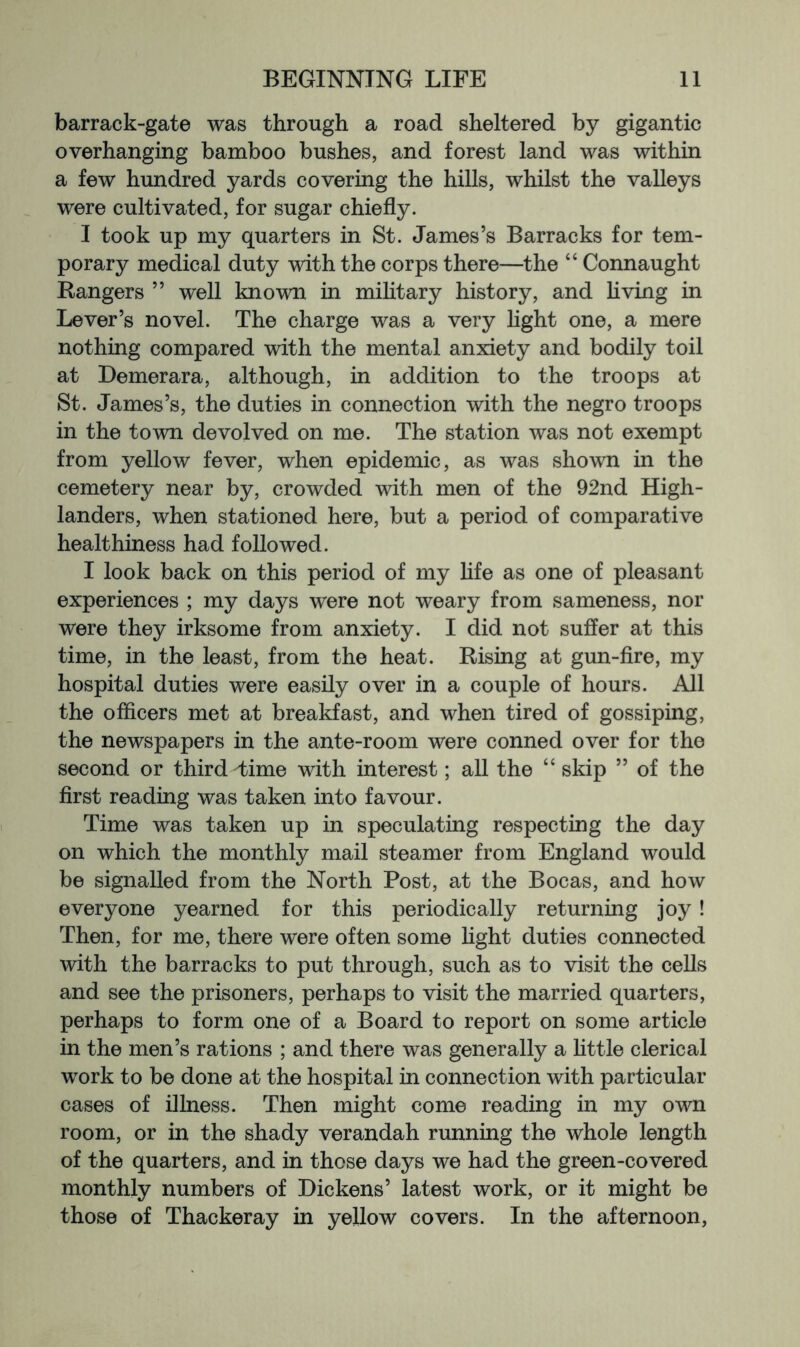 barrack-gate was through a road sheltered by gigantic overhanging bamboo bushes, and forest land was within a few hundred yards covering the hills, whilst the valleys were cultivated, for sugar chiefly. I took up my quarters in St. James’s Barracks for tem- porary medical duty with the corps there—the “ Connaught Bangers ” well known in mihtary history, and hving in Lever’s novel. The charge was a very hght one, a mere nothing compared with the mental anxiety and bodily toil at Demerara, although, in addition to the troops at St. James’s, the duties in connection with the negro troops in the town devolved on me. The station was not exempt from yellow fever, when epidemic, as was shown in the cemetery near by, crowded with men of the 92nd High- landers, when stationed here, but a period of comparative healthiness had followed. I look back on this period of my hfe as one of pleasant experiences ; my days were not weary from sameness, nor were they irksome from anxiety. I did not suffer at this time, in the least, from the heat. Rising at gun-fire, my hospital duties were easily over in a couple of hours. All the officers met at breakfast, and when tired of gossiping, the newspapers in the ante-room were conned over for the second or third Lime with interest; all the “ skip ” of the first reading was taken into favour. Time was taken up in speculating respecting the day on which the monthly mail steamer from England would be signalled from the North Post, at the Bocas, and how everyone yearned for this periodically returning joy! Then, for me, there were often some hght duties connected with the barracks to put through, such as to visit the ceUs and see the prisoners, perhaps to visit the married quarters, perhaps to form one of a Board to report on some article in the men’s rations ; and there was generally a httle clerical work to be done at the hospital in connection with particular cases of illness. Then might come reading in my own room, or in the shady verandah running the whole length of the quarters, and in those days we had the green-covered monthly numbers of Dickens’ latest work, or it might be those of Thackeray in yellow covers. In the afternoon.