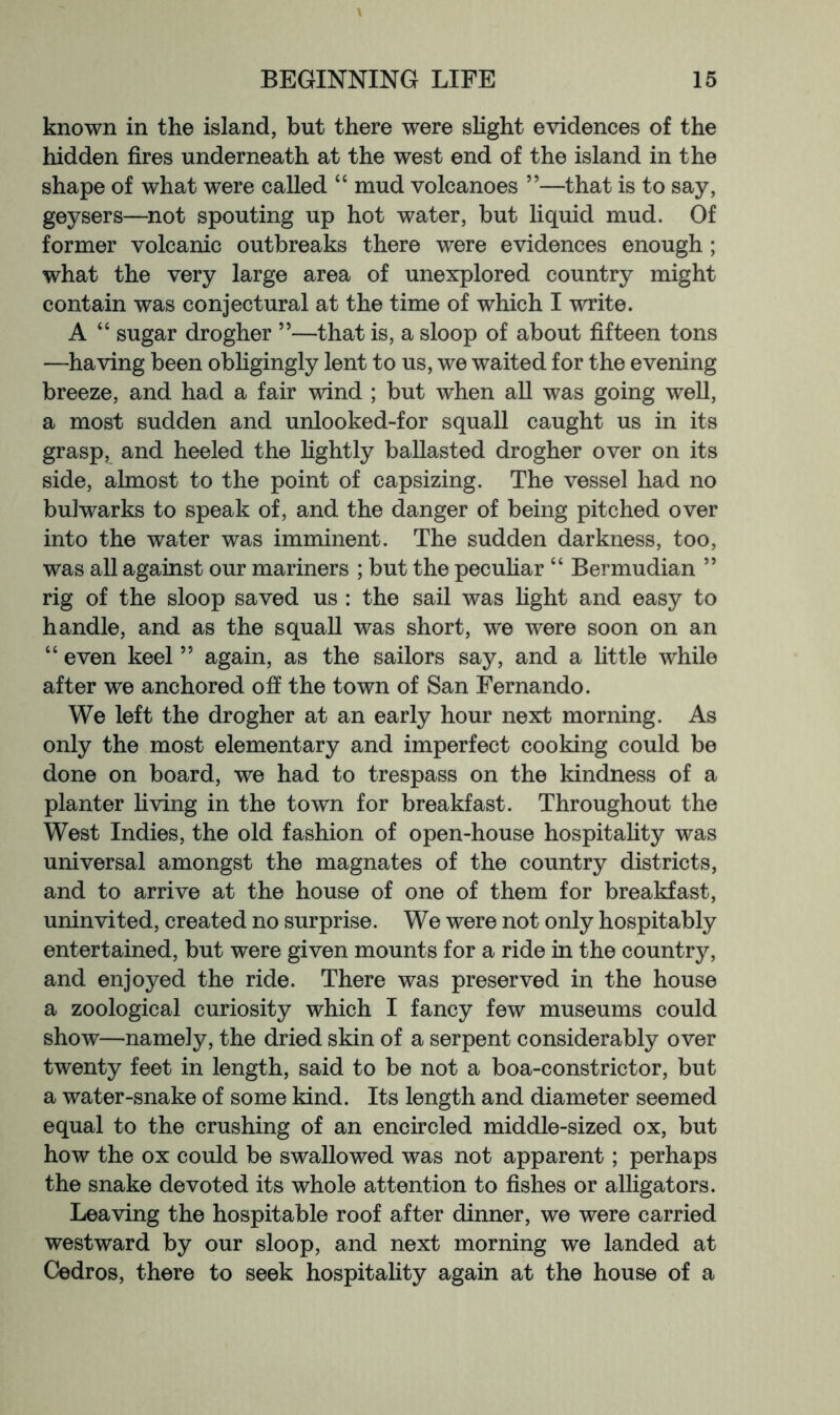 known in the island, but there were sHght evidences of the hidden fires underneath at the west end of the island in the shape of what were called “ mud volcanoes ”—that is to say, geysers—not spouting up hot water, but liquid mud. Of former volcanic outbreaks there were evidences enough ; what the very large area of unexplored country might contain was conjectural at the time of which I write. A “ sugar drogher ”—that is, a sloop of about fifteen tons —having been obligingly lent to us, we waited for the evening breeze, and had a fair wind ; but when all was going well, a most sudden and unlooked-for squall caught us in its grasp, and heeled the hghtly ballasted drogher over on its side, almost to the point of capsizing. The vessel had no bulwarks to speak of, and the danger of being pitched over into the water was imminent. The sudden darkness, too, was all against our mariners ; but the pecuhar “ Bermudian ” rig of the sloop saved us : the sail was fight and easy to handle, and as the squall was short, we were soon on an “ even keel ” again, as the sailors say, and a little while after we anchored ofi the town of San Fernando. We left the drogher at an early hour next morning. As only the most elementary and imperfect cooking could be done on board, we had to trespass on the kindness of a planter living in the town for breakfast. Throughout the West Indies, the old fashion of open-house hospitality was universal amongst the magnates of the country districts, and to arrive at the house of one of them for breakfast, uninvited, created no surprise. We were not only hospitably entertained, but were given mounts for a ride in the country, and enjoyed the ride. There was preserved in the house a zoological curiosity which I fancy few museums could show—namely, the dried skin of a serpent considerably over twenty feet in length, said to be not a boa-constrictor, but a water-snake of some kind. Its length and diameter seemed equal to the crushing of an encircled middle-sized ox, but how the ox could be swallowed was not apparent; perhaps the snake devoted its whole attention to fishes or alligators. Leaving the hospitable roof after dinner, we were carried westward by our sloop, and next morning we landed at Cedros, there to seek hospitality again at the house of a