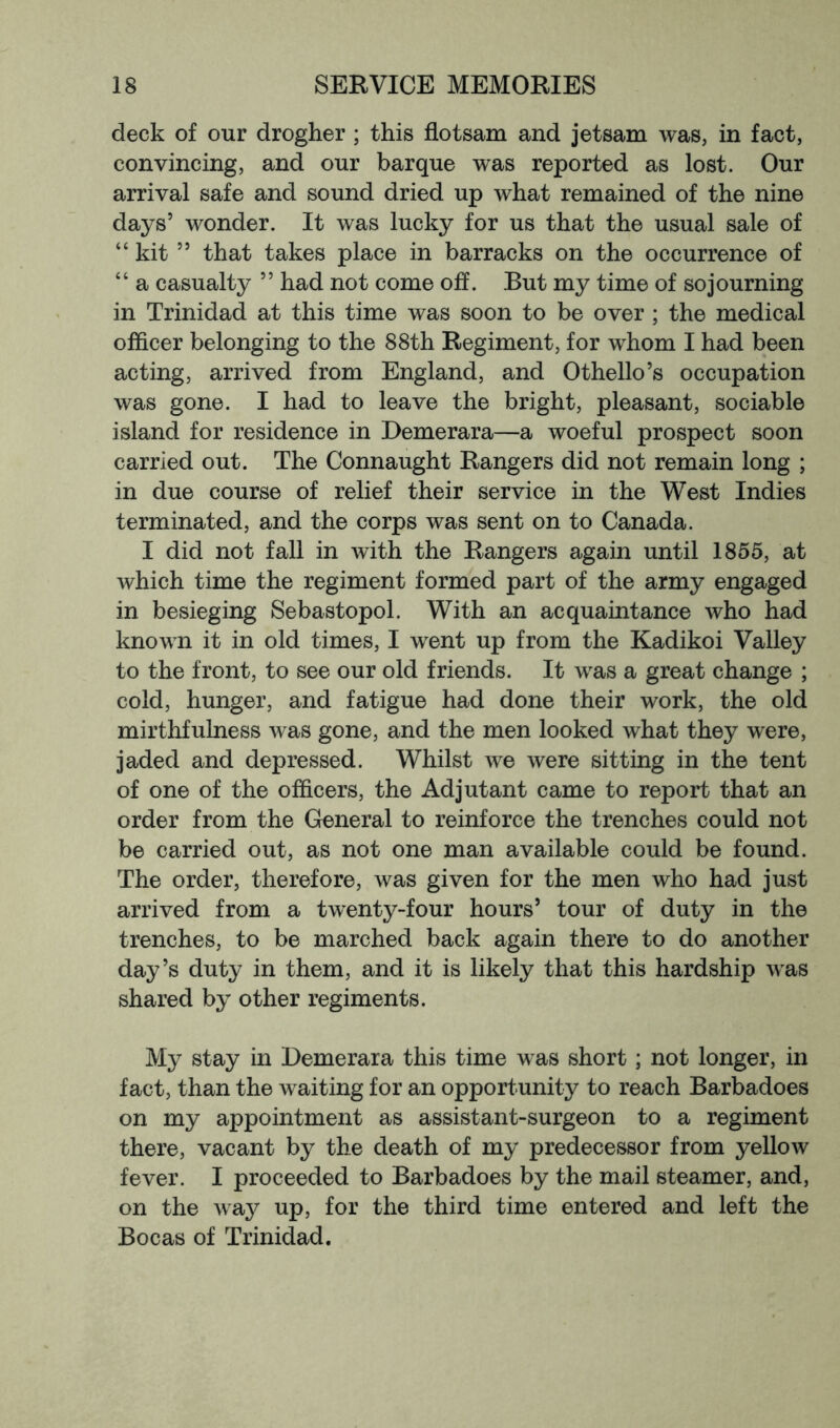 deck of our drogher ; this flotsam and jetsam was, in fact, convincing, and our barque was reported as lost. Our arrival safe and sound dried up what remained of the nine days’ wonder. It was lucky for us that the usual sale of “kit ” that takes place in barracks on the occurrence of “ a casualty ” had not come off. But my time of sojourning in Trinidad at this time was soon to be over ; the medical officer belonging to the 88th Regiment, for whom I had been acting, arrived from England, and Othello’s occupation was gone. I had to leave the bright, pleasant, sociable island for residence in Demerara—a woeful prospect soon carried out. The Connaught Rangers did not remain long ; in due course of relief their service in the West Indies terminated, and the corps was sent on to Canada. I did not fall in with the Rangers again until 1855, at which time the regiment formed part of the army engaged in besieging Sebastopol. With an acquaintance who had known it in old times, I went up from the Kadikoi Valley to the front, to see our old friends. It was a great change ; cold, hunger, and fatigue had done their work, the old mirthfulness was gone, and the men looked what they were, jaded and depressed. Whilst we were sitting in the tent of one of the officers, the Adjutant came to report that an order from the General to reinforce the trenches could not be carried out, as not one man available could be found. The order, therefore, was given for the men who had just arrived from a twenty-four hours’ tour of duty in the trenches, to be marched back again there to do another day’s duty in them, and it is likely that this hardship was shared by other regiments. My stay in Demerara this time was short; not longer, in fact, than the waiting for an opportunity to reach Barbadoes on my appointment as assistant-surgeon to a regiment there, vacant by the death of my predecessor from yellow fever. I proceeded to Barbadoes by the mail steamer, and, on the way up, for the third time entered and left the Bocas of Trinidad.