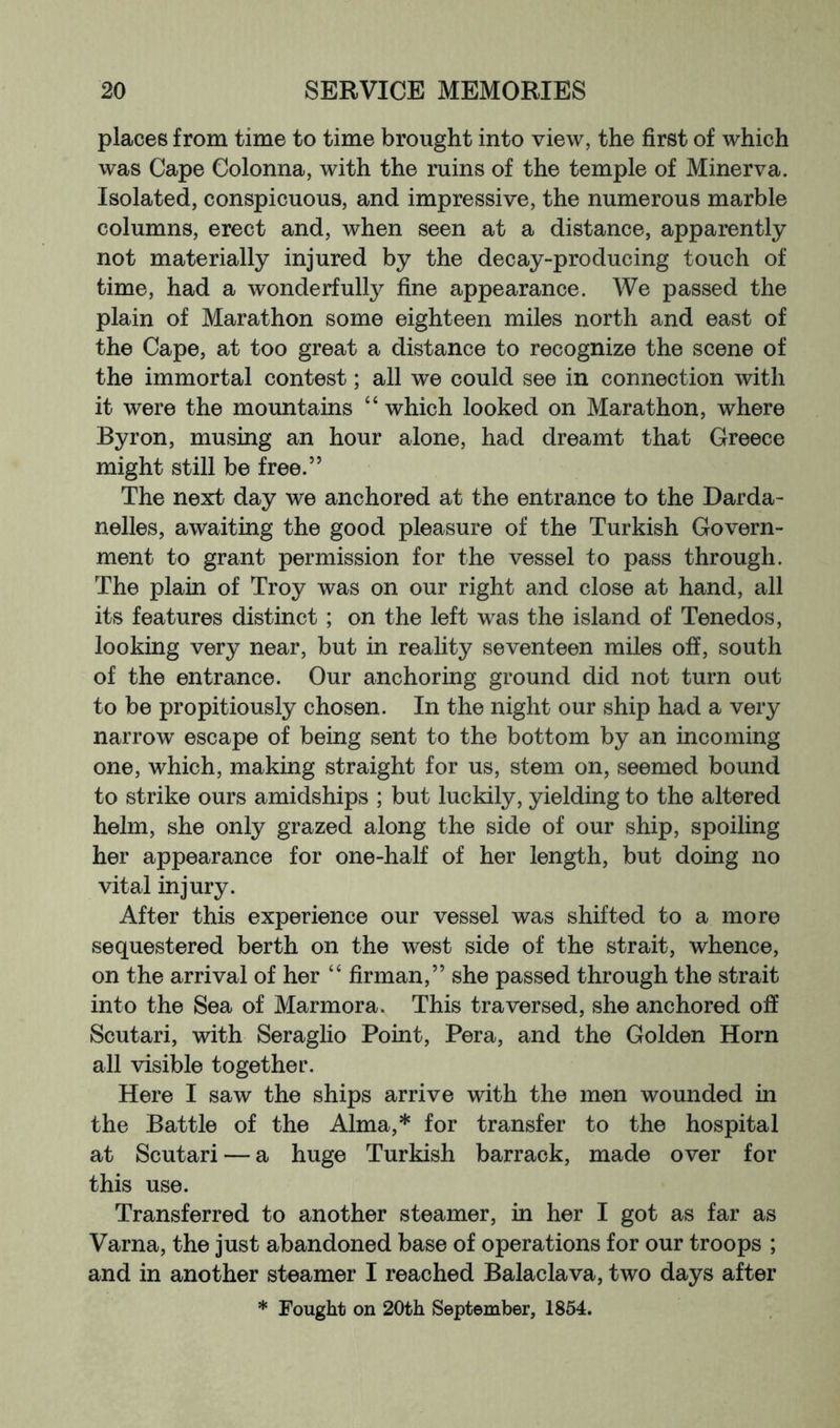 places from time to time brought into view, the first of which was Cape Colonna, with the ruins of the temple of Minerva. Isolated, conspicuous, and impressive, the numerous marble columns, erect and, when seen at a distance, apparently not materially injured by the decay-producing touch of time, had a wonderfully fine appearance. We passed the plain of Marathon some eighteen miles north and east of the Cape, at too great a distance to recognize the scene of the immortal contest; all we could see in connection with it were the mountains “ which looked on Marathon, where Byron, musing an hour alone, had dreamt that Greece might still be free.” The next day we anchored at the entrance to the Darda- nelles, awaiting the good pleasure of the Turkish Govern- ment to grant permission for the vessel to pass through. The plain of Troy was on our right and close at hand, all its features distinct; on the left was the island of Tenedos, looking very near, but in reality seventeen miles off, south of the entrance. Our anchoring ground did not turn out to be propitiously chosen. In the night our ship had a very narrow escape of being sent to the bottom by an incoming one, which, making straight for us, stem on, seemed bound to strike ours amidships ; but luckily, yielding to the altered helm, she only grazed along the side of our ship, spoiling her appearance for one-half of her length, but doing no vital injury. After this experience our vessel was shifted to a more sequestered berth on the west side of the strait, whence, on the arrival of her “ firman,” she passed through the strait into the Sea of Marmora. This traversed, she anchored off Scutari, with Seraglio Point, Pera, and the Golden Horn all visible together. Here I saw the ships arrive with the men wounded in the Battle of the Alma,* for transfer to the hospital at Scutari — a huge Turkish barrack, made over for this use. Transferred to another steamer, in her I got as far as Varna, the just abandoned base of operations for our troops ; and in another steamer I reached Balaclava, two days after * Fought on 20th September, 1854.