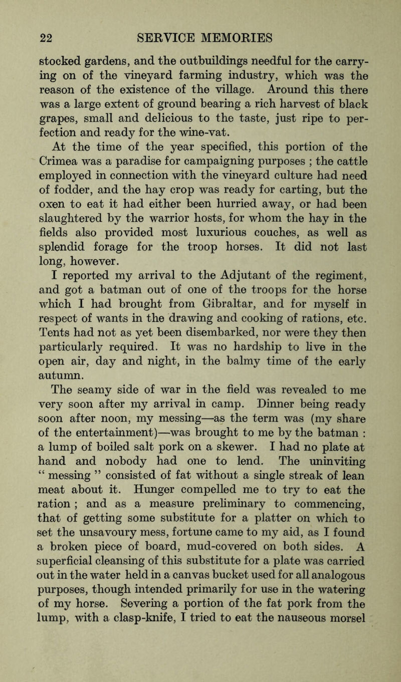 stocked gardens, and the outbuildings needful for the carry- ing on of the vineyard farming industry, which was the reason of the existence of the village. Around this there was a large extent of ground bearing a rich harvest of black grapes, small and delicious to the taste, just ripe to per- fection and ready for the wine-vat. At the time of the year specified, this portion of the Crimea was a paradise for campaigning purposes ; the cattle employed in connection with the vineyard culture had need of fodder, and the hay crop was ready for carting, but the oxen to eat it had either been hurried away, or had been slaughtered by the warrior hosts, for whom the hay in the fields also provided most luxurious couches, as well as splendid forage for the troop horses. It did not last long, however. I reported my arrival to the Adjutant of the regiment, and got a batman out of one of the troops for the horse which I had brought from Gibraltar, and for myself in respect of wants in the drawing and cooking of rations, etc. Tents had not as yet been disembarked, nor were they then particularly required. It was no hardship to five in the open air, day and night, in the balmy time of the early autumn. The seamy side of war in the field was revealed to me very soon after my arrival in camp. Dinner being ready soon after noon, my messing—as the term was (my share of the entertainment)—was brought to me by the batman : a lump of boiled salt pork on a skewer. I had no plate at hand and nobody had one to lend. The iminviting “ messing ” consisted of fat without a single streak of lean meat about it. Hunger compelled me to try to eat the ration ; and as a measure preliminary to commencing, that of getting some substitute for a platter on which to set the unsavoury mess, fortune came to my aid, as I found a broken piece of board, mud-covered on both sides. A superficial cleansing of this substitute for a plate was carried out in the water held in a canvas bucket used for all analogous purposes, though intended primarily for use in the watering of my horse. Severing a portion of the fat pork from the lump, with a clasp-knife, I tried to eat the nauseous morsel
