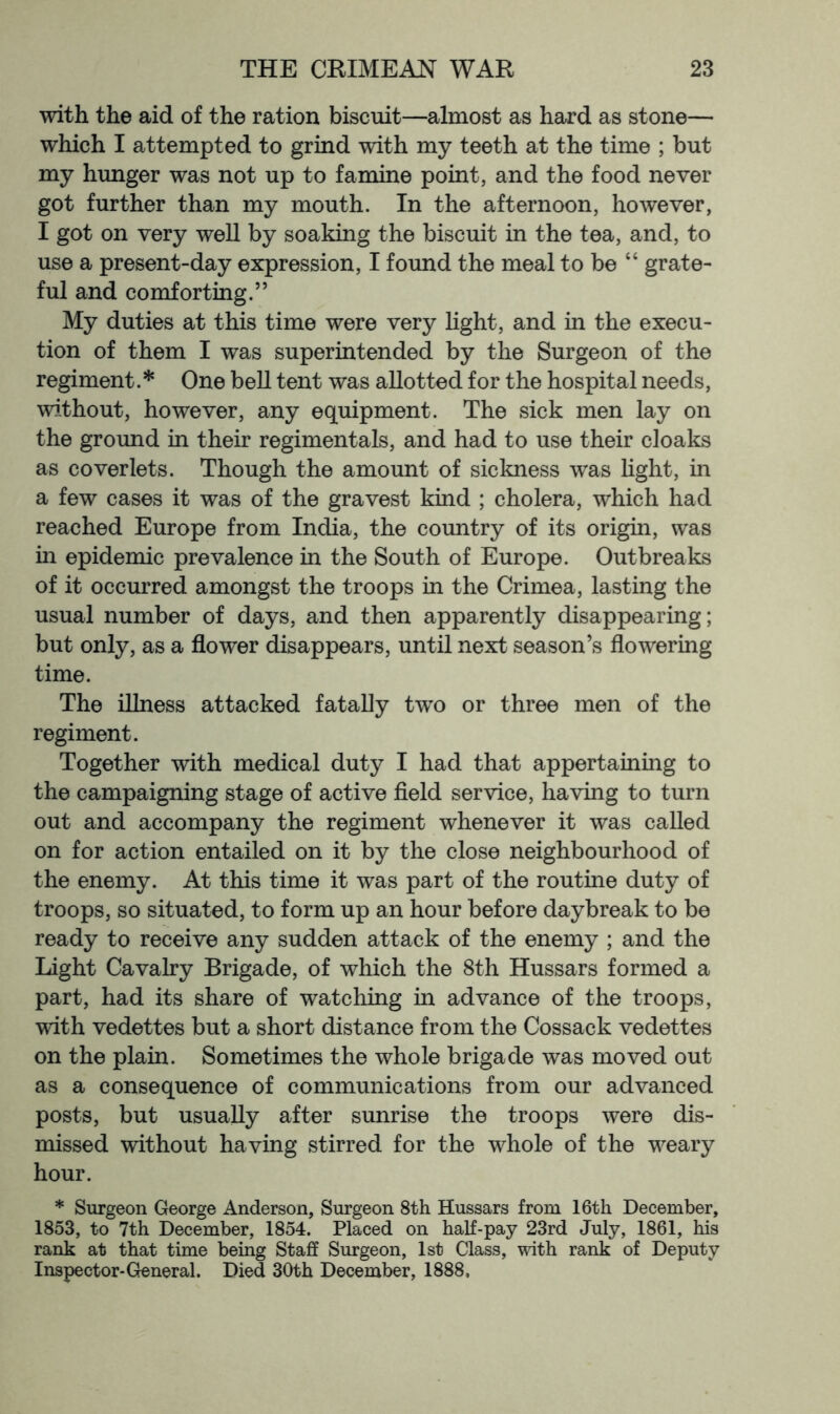 with the aid of the ration biscuit—almost as hard as stone— which I attempted to grind with my teeth at the time ; but my hunger was not up to famine point, and the food never got further than my mouth. In the afternoon, however, I got on very well by soaking the biscuit in the tea, and, to use a present-day expression, I found the meal to be “ grate- ful and comforting.” My duties at this time were very light, and in the execu- tion of them I was superintended by the Surgeon of the regiment.* One bell tent was allotted for the hospital needs, without, however, any equipment. The sick men lay on the ground in their regimentals, and had to use their cloaks as coverlets. Though the amount of sickness was light, in a few cases it was of the gravest kind ; cholera, which had reached Europe from India, the country of its origin, was in epidemic prevalence in the South of Europe. Outbreaks of it occurred amongst the troops in the Crimea, lasting the usual number of days, and then apparently disappearing; but only, as a flower disappears, until next season’s flowering time. The illness attacked fatally two or three men of the regiment. Together with medical duty I had that appertaining to the campaigning stage of active field service, having to turn out and accompany the regiment whenever it was called on for action entailed on it by the close neighbourhood of the enemy. At this time it was part of the routine duty of troops, so situated, to form up an hour before daybreak to be ready to receive any sudden attack of the enemy ; and the Light Cavalry Brigade, of which the 8th Hussars formed a part, had its share of watching in advance of the troops, with vedettes but a short distance from the Cossack vedettes on the plain. Sometimes the whole brigade was moved out as a consequence of communications from our advanced posts, but usually after sunrise the troops were dis- missed without having stirred for the whole of the weary hour. * Surgeon George Anderson, Surgeon 8th Hussars from 16th December, 1853, to 7th December, 1854. Placed on half-pay 23rd July, 1861, his rank at that time being Staff Surgeon, 1st Class, with rank of Deputy Inspector-General. Died 30th December, 1888,