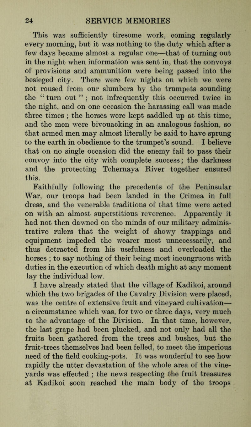 This was sufficiently tiresome work, coming regularly every morning, but it was nothing to the duty which after a few days became almost a regular one—that of turning out in the night when information was sent in, that the convoys of provisions and ammunition were being passed into the besieged city. There were few nights on which we were not roused from our slumbers by the trumpets sounding the “ turn out ” ; not infrequently this occurred twice in the night, and on one occasion the harassing call was made three times ; the horses were kept saddled up at this time, and the men were bivouacking in an analogous fashion, so that armed men may almost literally be said to have sprung to the earth in obedience to the trumpet’s sound. I believe that on no single occasion did the enemy fail to pass their convoy into the city with complete success; the darkness and the protecting Tchernaya River together ensured this. Faithfully following the precedents of the Peninsular War, our troops had been landed in the Crimea in full dress, and the venerable traditions of that time were acted on with an almost superstitious reverence. Apparently it had not then dawned on the minds of our military adminis- trative rulers that the weight of showy trappings and equipment impeded the wearer most unnecessarily, and thus detracted from his usefulness and overloaded the horses ; to say nothing of their being most incongruous with duties in the execution of which death might at any moment lay the individual low. I have already stated that the village of Kadikoi, around which the two brigades of the Cavalry Division were placed, was the centre of extensive fruit and vineyard cultivation— a circumstance which was, for two or three days, very much to the advantage of the Division. In that time, however, the last grape had been plucked, and not only had all the fruits been gathered from the trees and bushes, but the fruit-trees themselves had been felled, to meet the imperious need of the field cooking-pots. It was wonderful to see how rapidly the utter devastation of the whole area of the vine- yards was effected ; the news respecting the fruit treasures at Kadikoi soon reached the main body of the troops