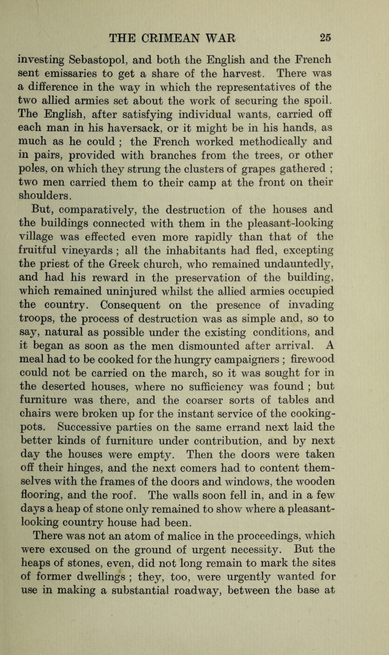 investing Sebastopol, and both the English and the French sent emissaries to get a share of the harvest. There was a difference in the way in which the representatives of the two allied armies set about the work of securing the spoil. The English, after satisfying individual wants, carried off each man in his haversack, or it might be in his hands, as much as he could ; the French worked methodically and in pairs, provided with branches from the trees, or other poles, on which they strung the clusters of grapes gathered ; two men carried them to their camp at the front on their shoulders. But, comparatively, the destruction of the houses and the buildings connected with them in the pleasant-looking village was effected even more rapidly than that of the fruitful vineyards ; all the inhabitants had fled, excepting the priest of the Greek church, who remained undauntedly, and had his reward in the preservation of the building, which remained uninjured whilst the allied armies occupied the country. Consequent on the presence of invading troops, the process of destruction was as simple and, so to say, natural as possible under the existing conditions, and it began as soon as the men dismounted after arrival. A meal had to be cooked for the hungry campaigners ; flrewood could not be carried on the march, so it was sought for in the deserted houses, where no sufficiency was found ; but furniture was there, and the coarser sorts of tables and chairs were broken up for the instant service of the cooking- pots. Successive parties on the same errand next laid the better kinds of furniture under contribution, and by next day the houses were empty. Then the doors were taken off their hinges, and the next comers had to content them- selves with the frames of the doors and windows, the wooden flooring, and the roof. The walls soon fell in, and in a few days a heap of stone only remained to show where a pleasant- looking country house had been. There was not an atom of malice in the proceedings, which were excused on the ground of urgent necessity. But the heaps of stones, even, did not long remain to mark the sites of former dwellings ; they, too, were urgently wanted for use in making a substantial roadway, between the base at