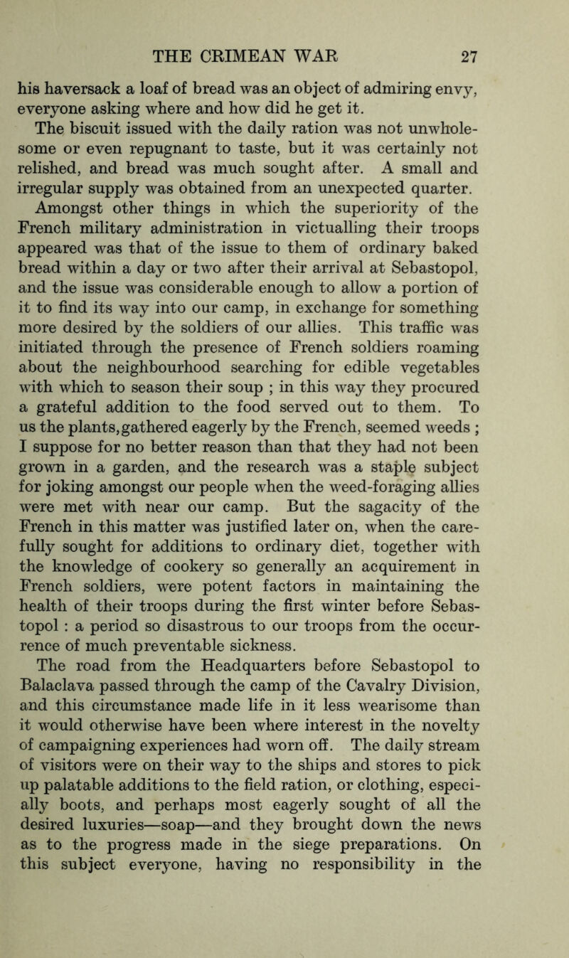 his haversack a loaf of bread was an object of admiring envy, everyone asking where and how did he get it. The biscuit issued with the daily ration was not unwhole- some or even repugnant to taste, but it was certainly not relished, and bread was much sought after. A small and irregular supply was obtained from an unexpected quarter. Amongst other things in which the superiority of the French military administration in victualling their troops appeared was that of the issue to them of ordinary baked bread within a day or two after their arrival at Sebastopol, and the issue was considerable enough to allow a portion of it to find its way into our camp, in exchange for something more desired by the soldiers of our allies. This traffic was initiated through the presence of French soldiers roaming about the neighbourhood searching for edible vegetables with which to season their soup ; in this way they procured a grateful addition to the food served out to them. To us the plants,gathered eagerly by the French, seemed weeds ; I suppose for no better reason than that they had not been grown in a garden, and the research was a staple subject for joking amongst our people when the weed-foraging allies were met with near our camp. But the sagacity of the French in this matter was justified later on, when the care- fully sought for additions to ordinary diet, together with the knowledge of cookery so generally an acquirement in French soldiers, were potent factors in maintaining the health of their troops during the first winter before Sebas- topol : a period so disastrous to our troops from the occur- rence of much preventable sickness. The road from the Headquarters before Sebastopol to Balaclava passed through the camp of the Cavalry Division, and this circumstance made life in it less wearisome than it would otherwise have been where interest in the novelty of campaigning experiences had worn off. The daily stream of visitors were on their way to the ships and stores to pick up palatable additions to the field ration, or clothing, especi- ally boots, and perhaps most eagerly sought of all the desired luxuries—soap—and they brought down the news as to the progress made in the siege preparations. On this subject everyone, having no responsibility in the
