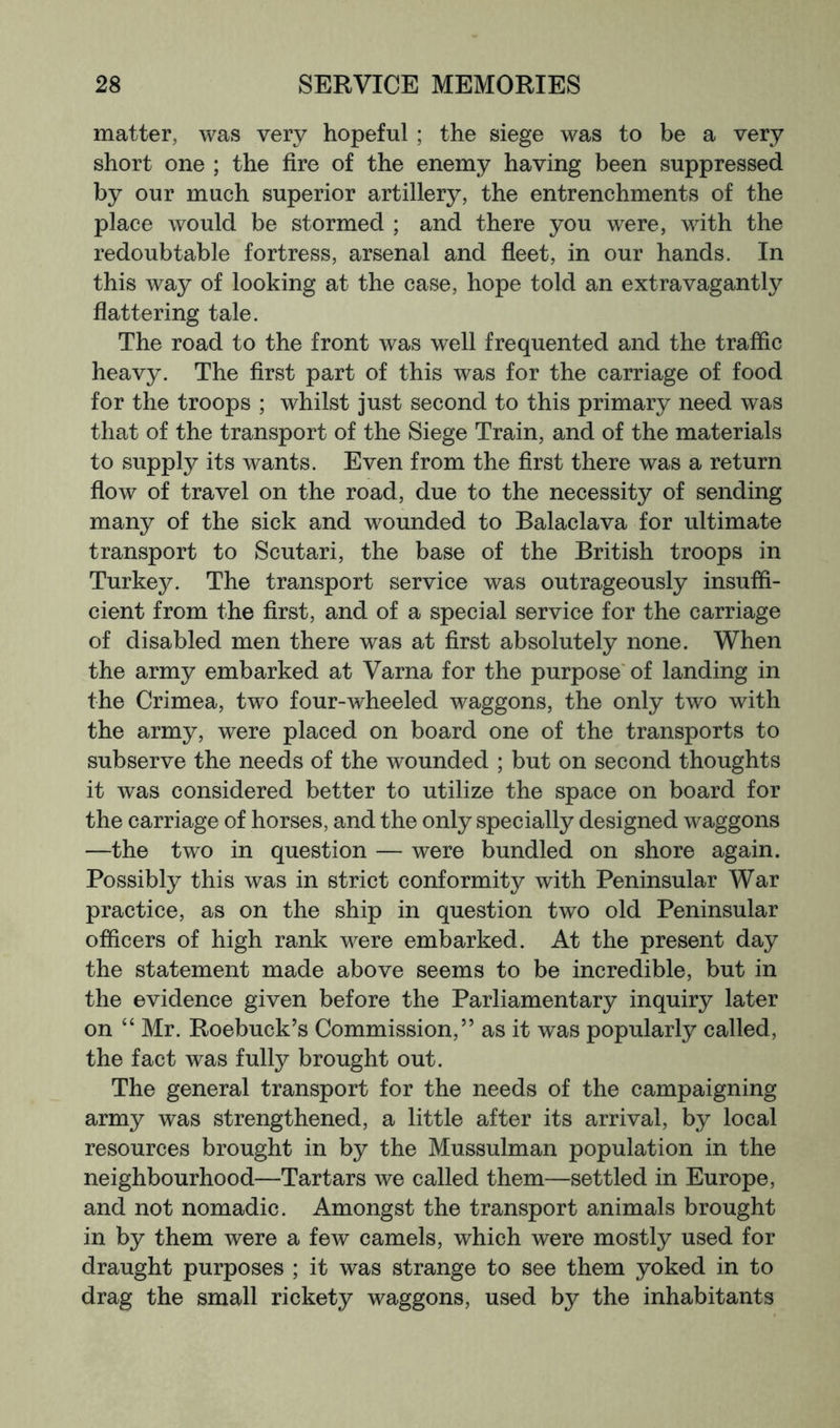 matter, was very hopeful ; the siege was to be a very short one ; the fire of the enemy having been suppressed by our much superior artillery, the entrenchments of the place would be stormed ; and there you were, with the redoubtable fortress, arsenal and fleet, in our hands. In this way of looking at the case, hope told an extravagantly flattering tale. The road to the front was well frequented and the traffic heavy. The first part of this was for the carriage of food for the troops ; whilst just second to this primary need was that of the transport of the Siege Train, and of the materials to supply its wants. Even from the first there was a return flow of travel on the road, due to the necessity of sending many of the sick and wounded to Balaclava for ultimate transport to Scutari, the base of the British troops in Turkey. The transport service was outrageously insuffi- cient from the first, and of a special service for the carriage of disabled men there was at first absolutely none. When the army embarked at Varna for the purpose'of landing in the Crimea, tw^o four-wheeled waggons, the only two with the army, were placed on board one of the transports to subserve the needs of the wounded ; but on second thoughts it was considered better to utilize the space on board for the carriage of horses, and the only specially designed waggons —the two in question — were bundled on shore again. Possibly this was in strict conformity with Peninsular War practice, as on the ship in question two old Peninsular officers of high rank were embarked. At the present day the statement made above seems to be incredible, but in the evidence given before the Parliamentary inquiry later on “ Mr. Roebuck’s Commission,” as it was popularly called, the fact was fully brought out. The general transport for the needs of the campaigning army was strengthened, a little after its arrival, by local resources brought in by the Mussulman population in the neighbourhood—Tartars we called them—settled in Europe, and not nomadic. Amongst the transport animals brought in by them were a few camels, which were mostly used for draught purposes ; it was strange to see them yoked in to drag the small rickety waggons, used by the inhabitants
