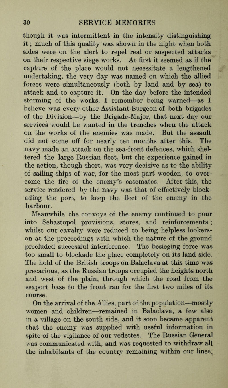 though it was intermittent in the intensity distinguishing it; much of this quality was shown in the night when both sides were on the alert to repel real or suspected attacks on their respective siege works. At first it seemed as if the capture of the place would not necessitate a lengthened undertaking, the very day was named on which the allied forces were simultaneously (both by land and by sea) to attack and to capture it. On the day before the intended storming of the works, I remember being warned—as I believe was every other Assistant-Surgeon of both brigades of the Division—by the Brigade-Major, that next day our services would be wanted in the trenches when the attack on the works of the enemies was made. But the assault did not come off for nearly ten months after this. The navy made an attack on the sea-front defences, which shel- tered the large Russian fleet, but the experience gained in the action, though short, was very decisive as to the ability of sailing-ships of war, for the most part wooden, to over- come the fire of the enemy’s casemates. After this, the service rendered by the navy was that of effectively block- ading the port, to keep the fleet of the enemy in the harbour. Meanwhile the convoys of the enemy continued to pour into Sebastopol provisions, stores, and reinforcements ; whilst our cavalry were reduced to being helpless lookers- on at the proceedings with which the nature of the ground precluded successful interference. The besieging force was too small to blockade the place completely on its land side. The hold of the British troops on Balaclava at this time was precarious, as the Russian troops occupied the heights north and west of the plain, through which the road from the seaport base to the front ran for the first two miles of its course. On the arrival of the Allies, part of the population—mostly women and children—remained in Balaclava, a few also in a village on the south side, and it soon became apparent that the enemy was supplied with useful information in spite of the vigilance of our vedettes. The Russian General was communicated with, and was requested to withdraw all the inhabitants of the country remaining within our lines,