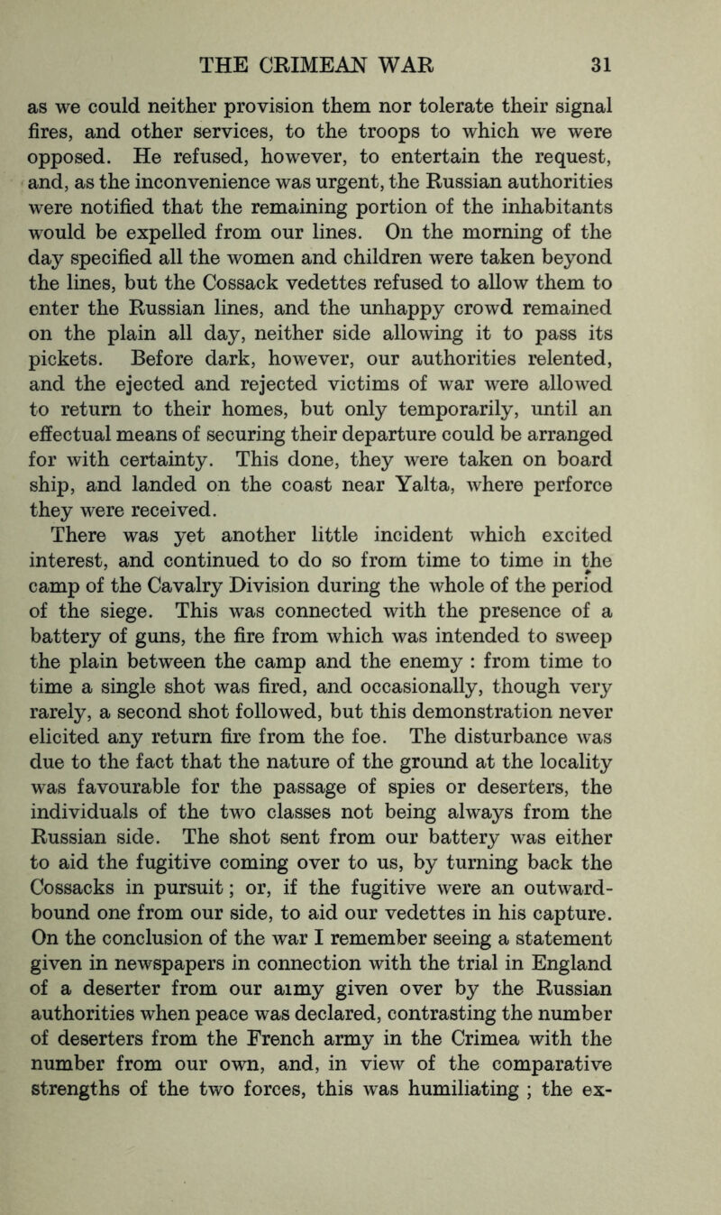 as we could neither provision them nor tolerate their signal fires, and other services, to the troops to which we were opposed. He refused, however, to entertain the request, and, as the inconvenience was urgent, the Russian authorities were notified that the remaining portion of the inhabitants would be expelled from our lines. On the morning of the day specified all the women and children were taken beyond the lines, but the Cossack vedettes refused to allow them to enter the Russian lines, and the unhappy crowd remained on the plain all day, neither side allowing it to pass its pickets. Before dark, however, our authorities relented, and the ejected and rejected victims of war were allowed to return to their homes, but only temporarily, until an effectual means of securing their departure could be arranged for with certainty. This done, they were taken on board ship, and landed on the coast near Yalta, where perforce they were received. There was yet another little incident which excited interest, and continued to do so from time to time in the camp of the Cavalry Division during the whole of the period of the siege. This was connected with the presence of a battery of guns, the fire from which was intended to sweep the plain between the camp and the enemy : from time to time a single shot was fired, and occasionally, though very rarely, a second shot followed, but this demonstration never elicited any return fire from the foe. The disturbance was due to the fact that the nature of the ground at the locality was favourable for the passage of spies or deserters, the individuals of the two classes not being always from the Russian side. The shot sent from our battery was either to aid the fugitive coming over to us, by turning back the Cossacks in pursuit; or, if the fugitive were an outward- bound one from our side, to aid our vedettes in his capture. On the conclusion of the war I remember seeing a statement given in newspapers in connection with the trial in England of a deserter from our aimy given over by the Russian authorities when peace was declared, contrasting the number of deserters from the French army in the Crimea with the number from our own, and, in view of the comparative strengths of the two forces, this was humiliating ; the ex-