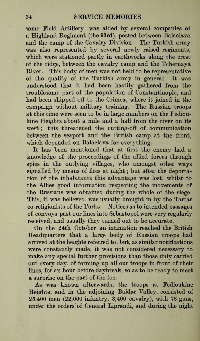 some Field Artillery, was aided by several companies of a Highland Regiment (the 93rd), posted between Balaclava and the camp of the Cavalry Division. The Turkish army was also represented by several newly raised regiments, which were stationed partly in earthworks along the crest of the ridge, between the cavalry camp and the Tchernaya River. This body of men was not held to be representative of the quality of the Turkish army in general. It was understood that it had been hastily gathered from the troublesome part of the population of Constantinople, and had been shipped off to the Crimea, where it joined in the campaign without mihtary training. The Russian troops at this time were seen to be in large numbers on the Fediou- kine Heights about a mile and a half from the river on its west ; this threatened the cutting-off of communication between the seaport and the British camp at the front, which depended on Balaclava for everything. It has been mentioned that at first the enemy had a knowledge of the proceedings of the allied forces through spies in the outlying villages, who amongst other ways signalled by means of fires at night; but after the deporta- tion of the inhabitants this advantage was lost, whilst to the Allies good information respecting the movements of the Russians was obtained during the whole of the siege. This, it was believed, was usually brought in by the Tartar co-rehgionists of the Turks. Notices as to intended passages of convoys past our Hues into Sebastopol were very regularly received, and usually they turned out to be accurate. On the 24th October an intimation reached the British Headquarters that a large body of Russian troops had arrived at the heights referred to, but, as similar notifications were constantly made, it was not considered necessary to make any special further provisions than those duly carried out every day, of forming up all our troops in front of their lines, for an hour before daybreak, so as to be ready to meet a surprise on the part of the foe. As was known afterwards, the troops at Fedioukine Heights, and in the adjoining Baidar Valley, consisted of 25,400 men (22,000 infantry, 3,400 cavalrj^), with 78 guns, under the orders of General Liprandi, and during the night
