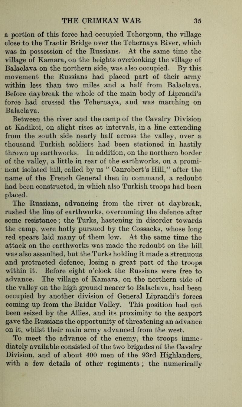 a portion of this force had occupied Tchorgoun, the village close to the Tractir Bridge over the Tchernaya River, which was in possession of the Russians. At the same time the village of Kamara, on the heights overlooking the village of Balaclava on the northern side, was also occupied. By this movement the Russians had placed part of their army within less than two miles and a half from Balaclava. Before daybreak the whole of the main body of Liprandi’s force had crossed the Tchernaya, and was marching on Balaclava. Between the river and the camp of the Cavalry Division at Kadikoi, on slight rises at intervals, in a hne extending from the south side nearly half across the valley, over a thousand Turkish soldiers had been stationed in hastily thrown up earthworks. In addition, on the northern border of the valley, a little in rear of the earthworks, on a promi- nent isolated hill, called by us “ Canrobert’s Hill,” after the name of the French General then in command, a redoubt had been constructed, in which also Turkish troops had been placed. The Russians, advancing from the river at daybreak, rushed the line of earthworks, overcoming the defence after some resistance; the Turks, hastening in disorder towards the camp, were hotly pursued by the Cossacks, whose long red spears laid many of them low. At the same time the attack on the earthworks was made the redoubt on the hill was also assaulted, but the Turks holding it made a strenuous and protracted defence, losing a great part of the troops within it. Before eight o’clock the Russians were free to advance. The village of Kamara, on the northern side of the valley on the high ground nearer to Balaclava, had been occupied by another division of General Liprandi’s forces coming up from the Baidar Valley. This position had not been seized by the AlHes, and its proximity to the seaport gave the Russians the opportunity of threatening an advance on it, whilst their main army advanced from the west. To meet the advance of the enemy, the troops imme- diately available consisted of the two brigades of the Cavalry Division, and of about 400 men of the 93rd Highlanders, with a few details of other regiments ; the numerically