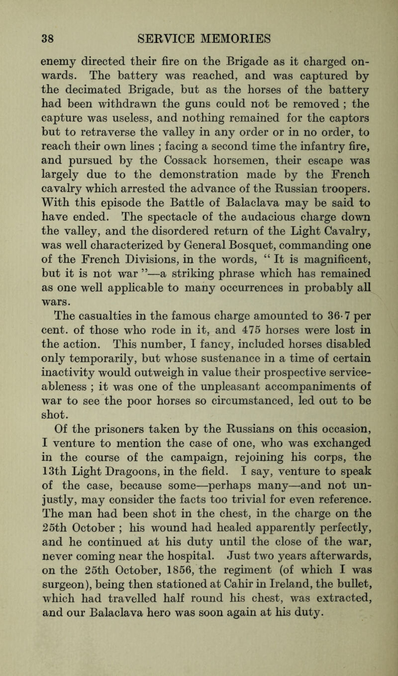 enemy directed their fire on the Brigade as it charged on- wards. The battery was reached, and was captured by the decimated Brigade, but as the horses of the battery had been withdrawn the guns could not be removed ; the capture was useless, and nothing remained for the captors but to retraverse the valley in any order or in no order, to reach their own fines ; facing a second time the infantry fire, and pursued by the Cossack horsemen, their escape was largely due to the demonstration made by the French cavalry which arrested the advance of the Russian troopers. With this episode the Battle of Balaclava may be said to have ended. The spectacle of the audacious charge down the valley, and the disordered return of the Light Cavalry, was well characterized by General Bosquet, commanding one of the French Divisions, in the words, “It is magnificent, but it is not war ”—a striking phrase which has remained as one well applicable to many occurrences in probably all wars. The casualties in the famous charge amounted to 36-7 per cent, of those who rode in it, and 475 horses were lost in the action. This number, I fancy, included horses disabled only temporarily, but whose sustenance in a time of certain inactivity would outweigh in value their prospective service- ableness ; it was one of the unpleasant accompaniments of war to see the poor horses so circumstanced, led out to be shot. Of the prisoners taken by the Russians on this occasion, I venture to mention the case of one, who was exchanged in the course of the campaign, rejoining his corps, the 13th Light Dragoons, in the field. I say, venture to speak of the case, because some—perhaps many—and not un- justly, may consider the facts too trivial for even reference. The man had been shot in the chest, in the charge on the 25th October ; his wound had healed apparently perfectly, and he continued at his duty until the close of the war, never coming near the hospital. Just two years afterwards, on the 25th October, 1856, the regiment (of which I was surgeon), being then stationed at Cahir in Ireland, the bullet, which had travelled half round his chest, was extracted, and our Balaclava hero was soon again at his duty.
