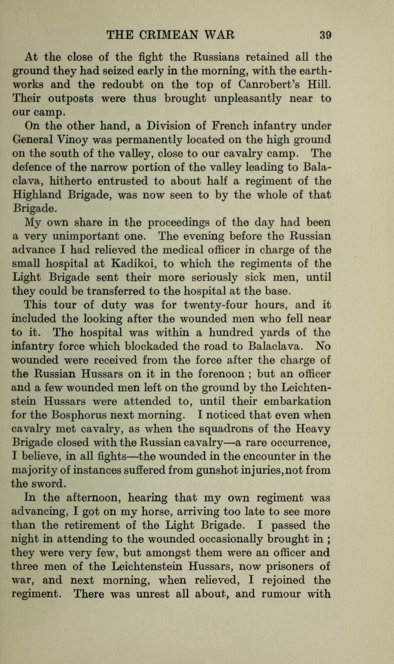At the close of the fight the Russians retained all the ground they had seized early in the morning, with the earth- works and the redoubt on the top of Canrobert’s Hill. Their outposts were thus brought unpleasantly near to our camp. On the other hand, a Division of French infantry under General Vinoy was permanently located on the high ground on the south of the valley, close to our cavalry camp. The defence of the narrow portion of the valley leading to Bala- clava, hitherto entrusted to about half a regiment of the Highland Brigade, was now seen to by the whole of that Brigade. My own share in the proceedings of the day had been a very unimportant one. The evening before the Russian advance I had relieved the medical officer in charge of the small hospital at Kadikoi, to which the regiments of the Light Brigade sent their more seriously sick men, until they could be transferred to the hospital at the base. This tour of duty was for twenty-four hours, and it included the looking after the wounded men who fell near to it. The hospital was within a hundred yards of the infantry force which blockaded the road to Balaclava. No wounded were received from the force after the charge of the Russian Hussars on it in the forenoon ; but an officer and a few wounded men left on the ground by the Leichten- stein Hussars were attended to, until their embarkation for the Bosphorus next morning. I noticed that even when cavalry met cavalry, as when the squadrons of the Heavy Brigade closed with the Russian cavalry—a rare occurrence, I beheve, in all fights—the wounded in the encounter in the majority of instances suffered from gunshot injuries, not from the sword. In the afternoon, hearing that my own regiment was advancing, I got on my horse, arriving too late to see more than the retirement of the Light Brigade. I passed the night in attending to the wounded occasionally brought in ; they were very few, but amongst them were an officer and three men of the Leichtenstein Hussars, now prisoners of war, and next morning, when relieved, I rejoined the regiment. There was unrest all about, and rumour with