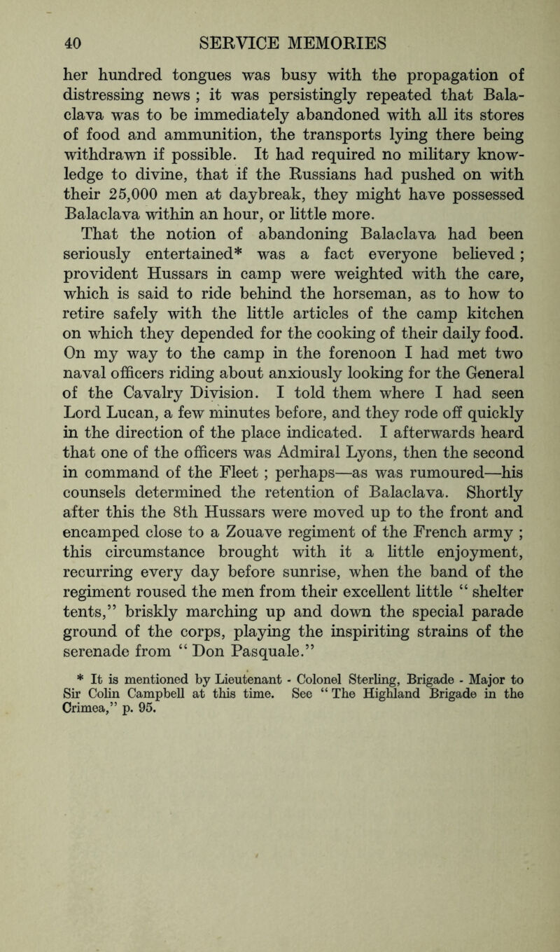 her hundred tongues was busy with the propagation of distressing news ; it was persistingly repeated that Bala- clava was to be immediately abandoned with all its stores of food and ammunition, the transports lying there being withdrawn if possible. It had required no mihtary know- ledge to divine, that if the Russians had pushed on with their 25,000 men at daybreak, they might have possessed Balaclava within an hour, or httle more. That the notion of abandoning Balaclava had been seriously entertained* was a fact everyone beheved; provident Hussars in camp were weighted with the care, which is said to ride behind the horseman, as to how to retire safely with the little articles of the camp kitchen on which they depended for the cooking of their daily food. On my way to the camp in the forenoon I had met two naval officers riding about anxiously looking for the General of the Cavalry Division. I told them where I had seen Lord Lucan, a few minutes before, and they rode off quickly in the direction of the place indicated. I afterwards heard that one of the officers was Admiral Lyons, then the second in command of the Fleet ; perhaps—as was rumoured—his counsels determined the retention of Balaclava. Shortly after this the 8th Hussars were moved up to the front and encamped close to a Zouave regiment of the French army ; this circumstance brought with it a little enjoyment, recurring every day before sunrise, when the band of the regiment roused the men from their excellent little “ shelter tents,” briskly marching up and down the special parade ground of the corps, playing the inspiriting strains of the serenade from “ Don Pasquale.” * It is mentioned by Lieutenant - Colonel Sterling, Brigade - Major to Sir Colin Campbell at this time. See “ The Highland Brigade in the Crimea,” p. 95.