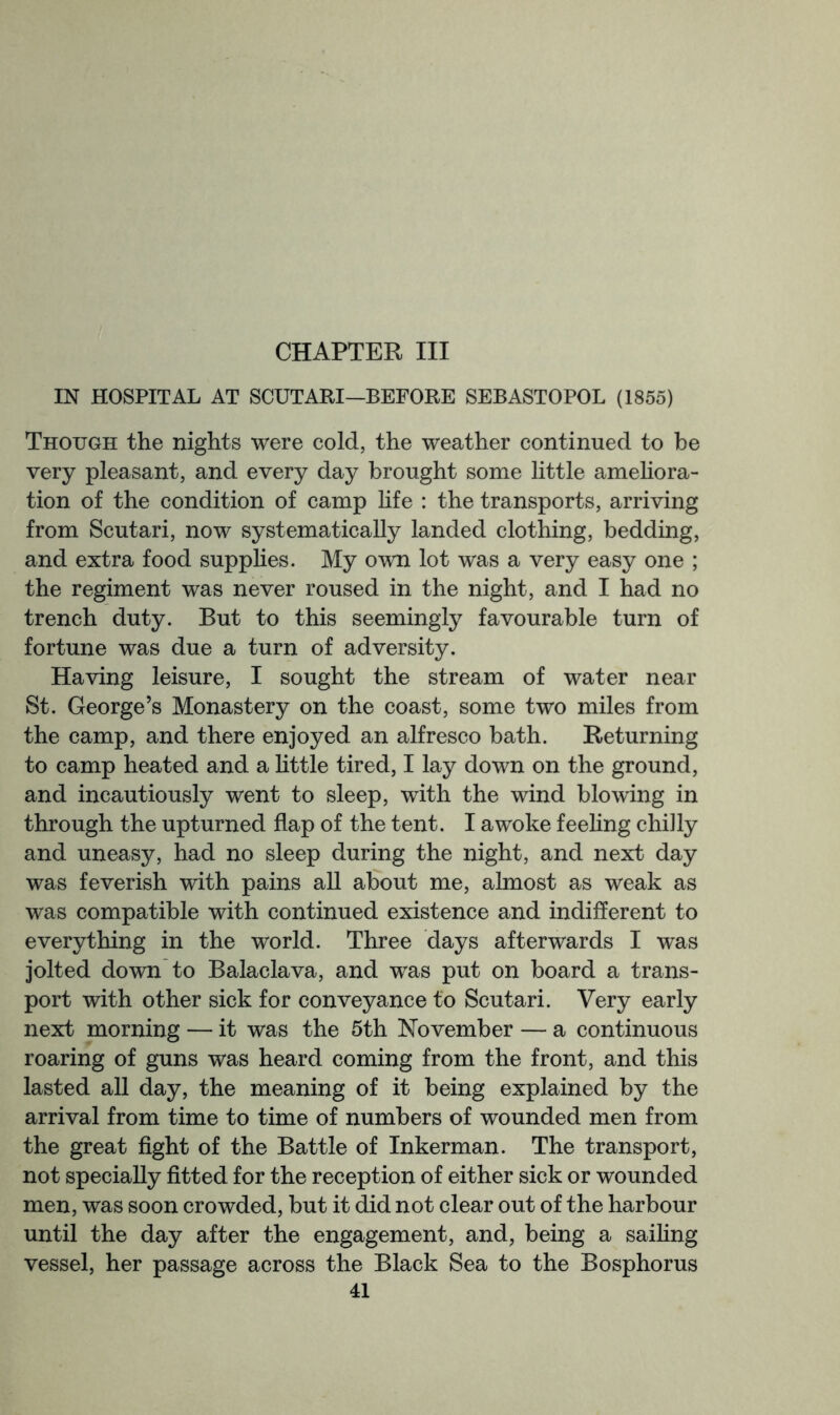 CHAPTER III IN HOSPITAL AT SCUTARI—BEFORE SEBASTOPOL (1855) Though the nights were cold, the weather continued to be very pleasant, and every day brought some little amehora- tion of the condition of camp hfe : the transports, arriving from Scutari, now systematically landed clothing, bedding, and extra food supphes. My own lot was a very easy one ; the regiment was never roused in the night, and I had no trench duty. But to this seemingly favourable turn of fortune was due a turn of adversity. Having leisure, I sought the stream of water near St. George’s Monastery on the coast, some two miles from the camp, and there enjoyed an alfresco bath. Returning to camp heated and a little tired, I lay down on the ground, and incautiously went to sleep, with the wind blowing in through the upturned flap of the tent. I awoke feehng chilly and uneasy, had no sleep during the night, and next day was feverish with pains all about me, almost as weak as was compatible with continued existence and indifferent to everything in the world. Three days afterwards I was jolted down to Balaclava, and was put on board a trans- port with other sick for conveyance to Scutari. Very early next morning — it was the 5th November — a continuous roaring of guns was heard coming from the front, and this lasted all day, the meaning of it being explained by the arrival from time to time of numbers of wounded men from the great fight of the Battle of Inkerman. The transport, not specially fitted for the reception of either sick or wounded men, was soon crowded, but it did not clear out of the harbour until the day after the engagement, and, being a saihng vessel, her passage across the Black Sea to the Bosphorus