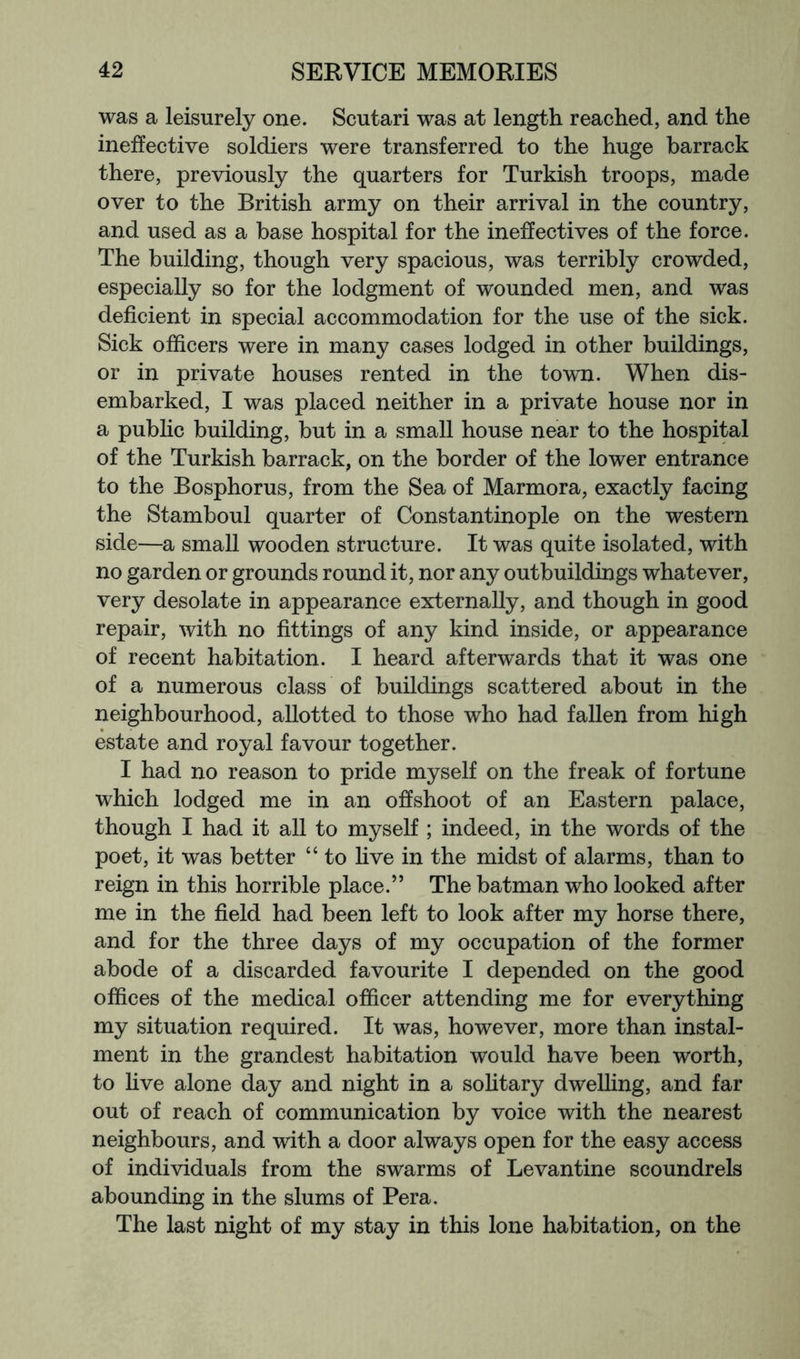 was a leisurely one. Scutari was at length reached, and the ineffective soldiers were transferred to the huge barrack there, previously the quarters for Turkish troops, made over to the British army on their arrival in the country, and used as a base hospital for the ineffectives of the force. The building, though very spacious, was terribly crowded, especially so for the lodgment of wounded men, and was deficient in special accommodation for the use of the sick. Sick officers were in many cases lodged in other buildings, or in private houses rented in the towm. When dis- embarked, I was placed neither in a private house nor in a public building, but in a small house near to the hospi^l of the Turkish barrack, on the border of the lower entrance to the Bosphorus, from the Sea of Marmora, exactly facing the Stamboul quarter of Constantinople on the western side—a small wooden structure. It was quite isolated, with no garden or grounds round it, nor any outbuildings whatever, very desolate in appearance externally, and though in good repair, with no fittings of any kind inside, or appearance of recent habitation. I heard afterwards that it was one of a numerous class of buildings scattered about in the neighbourhood, allotted to those who had fallen from high estate and royal favour together. I had no reason to pride myself on the freak of fortune which lodged me in an offshoot of an Eastern palace, though I had it all to myself ; indeed, in the words of the poet, it was better “ to Hve in the midst of alarms, than to reign in this horrible place.” The batman who looked after me in the field had been left to look after my horse there, and for the three days of my occupation of the former abode of a discarded favourite I depended on the good offices of the medical officer attending me for everything my situation required. It was, however, more than instal- ment in the grandest habitation would have been worth, to five alone day and night in a sohtary dwelling, and far out of reach of communication by voice with the nearest neighbours, and with a door always open for the easy access of individuals from the swarms of Levantine scoundrels abounding in the slums of Pera. The last night of my stay in this lone habitation, on the