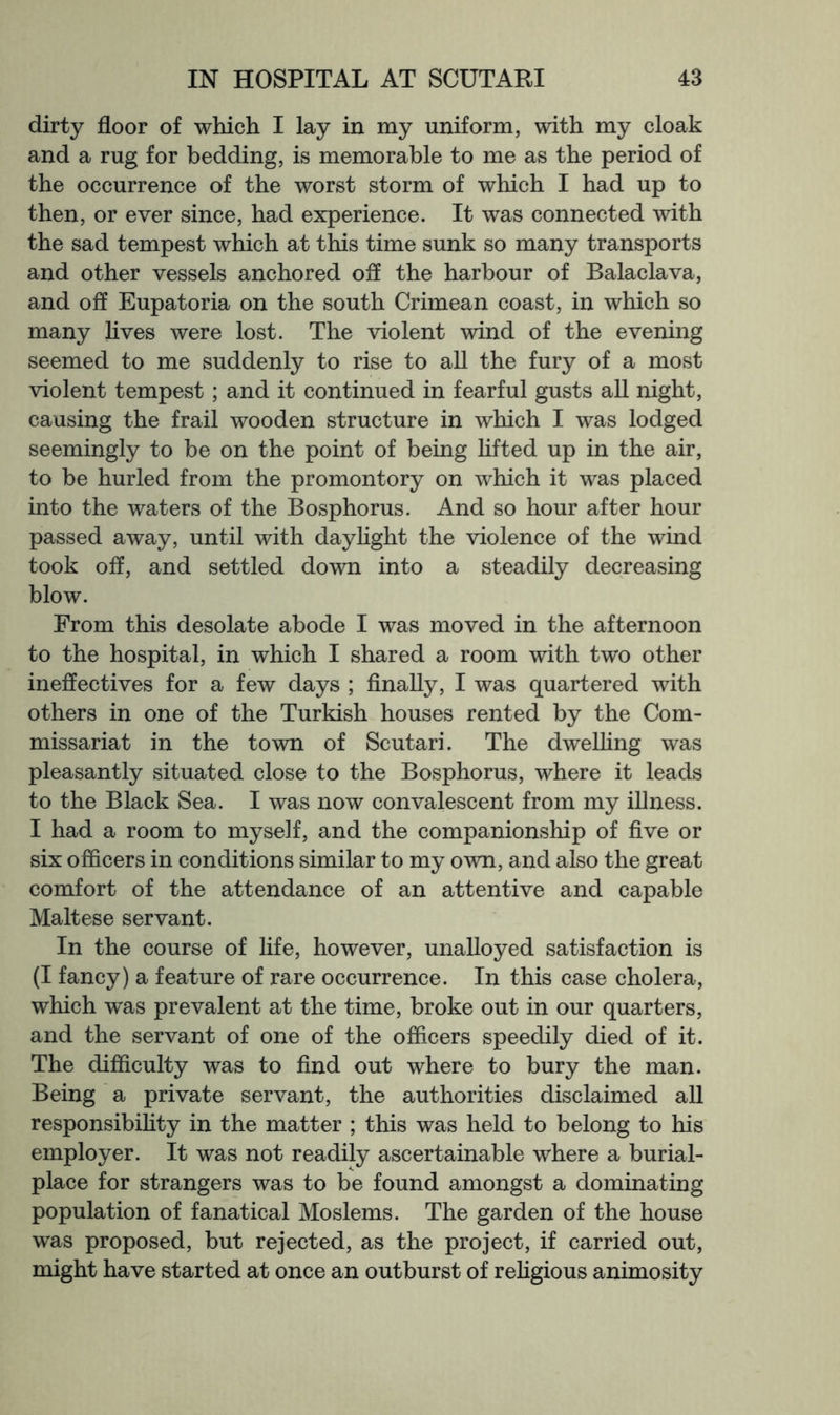 dirty floor of which I lay in my uniform, with my cloak and a rug for bedding, is memorable to me as the period of the occurrence of the worst storm of which I had up to then, or ever since, had experience. It was connected with the sad tempest which at this time sunk so many transports and other vessels anchored ofl the harbour of Balaclava, and off Eupatoria on the south Crimean coast, in which so many lives were lost. The violent wind of the evening seemed to me suddenly to rise to aU the fury of a most violent tempest; and it continued in fearful gusts all night, causing the frail wooden structure in which I was lodged seemingly to be on the point of being lifted up in the air, to be hurled from the promontory on which it was placed into the waters of the Bosphorus. And so hour after hour passed away, until with daylight the violence of the wind took off, and settled down into a steadily decreasing blow. From this desolate abode I was moved in the afternoon to the hospital, in which I shared a room with two other ineffectives for a few days ; finally, I was quartered with others in one of the Turkish houses rented by the Com- missariat in the town of Scutari. The dwelling was pleasantly situated close to the Bosphorus, where it leads to the Black Sea. I was now convalescent from my illness. I had a room to myself, and the companionship of five or six officers in conditions similar to my own, and also the great comfort of the attendance of an attentive and capable Maltese servant. In the course of life, however, unalloyed satisfaction is (I fancy) a feature of rare occurrence. In this case cholera, which was prevalent at the time, broke out in our quarters, and the servant of one of the officers speedily died of it. The difficulty was to find out where to bury the man. Being a private servant, the authorities disclaimed all responsibihty in the matter ; this was held to belong to his employer. It was not readily ascertainable where a burial- place for strangers was to be found amongst a dominating population of fanatical Moslems. The garden of the house was proposed, but rejected, as the project, if carried out, might have started at once an outburst of rehgious animosity