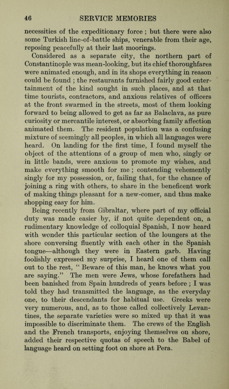 necessities of the expeditionary force ; but there were also some Turkish line-of-battle ships, venerable from their age, reposing peacefully at their last moorings. Considered as a separate city, the northern part of Constantinople was mean-looking, but its chief thoroughfares were animated enough, and in its shops everything in reason could be found ; the restaurants furnished fairly good enter- tainment of the kind sought in such places, and at that time tourists, contractors, and anxious relatives of officers at the front swarmed in the streets, most of them looking forward to being allowed to get as far as Balaclava, as pure curiosity or mercantile interest, or absorbing family affection animated them. The resident population was a confusing mixture of seemingly all peoples, in which all languages were heard. On landing for the first time, I found myself the object of the attentions of a group of men who, singly or in little bands, were anxious to promote my wishes, and make everything smooth for me ; contending vehemently singly for my possession, or, faihng that, for the chance of joining a ring with others, to share in the beneficent work of making things pleasant for a new-comer, and thus make shopping easy for him. Being recently from Gibraltar, where part of my official duty was made easier by, if not quite dependent on, a rudimentary knowledge of colloquial Spanish, I now heard with wonder this particular section of the loungers at the shore conversing fluently with each other in the Spanish tongue—although they were in Eastern garb. Having foohshly expressed my surprise, I heard one of them call out to the rest, “ Beware of this man, he knows what you are saying.” The men were Jews, whose forefathers had been banished from Spain hundreds of years before ; I was told they had transmitted the language, as the everyday one, to their descendants for habitual use. Greeks were very numerous, and, as to those called collectively Levan- tines, the separate varieties were so mixed up that it was impossible to discriminate them. The crews of the English and the French transports, enjoying themselves on shore, added their respective quotas of speech to the Babel of language heard on setting foot on shore at Pera.