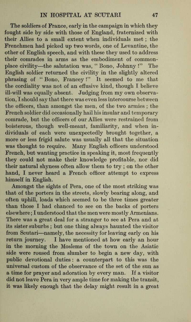 The soldiers of France, early in the campaign in which they fought side by side with those of England, fraternized with their Allies to a small extent when individuals met ; the Frenchmen had picked up two words, one of Levantine, the other of Enghsh speech, and with these they used to address their comrades in arms as the embodiment of common- place civihty—the salutation was, “ Bono, Johnny !” The English soldier returned the civility in the sHghtly altered phrasing of “ Bono, Francey !” It seemed to me that the cordiahty was not of an effusive kind, though I believe ill-will was equally absent. Judging from my own observa- tion, I should say that there was even less intercourse between the officers, than amongst the men, of the two armies ; the French soldier did occasionally hail his insular and temporary comrade, but the officers of our Alhes were restrained from boisterous, though well-meant, famiharity, and when in- dividuals of each were unexpectedly brought together, a more or less frigid salute was usually all that the situation was thought to require. Many English officers understood French, but wanting practice in speaking it, most frequently they could not make their knowledge profitable, nor did their natural shyness often allow them to try ; on the other hand, I never heard a French officer attempt to express himself in Enghsh. Amongst the sights of Pera, one of the most strildng was that of the porters in the streets, slowly bearing along, and often uphill, loads which seemed to be three times greater than those I had chanced to see on the backs of porters elsewhere; I understood that the men were mostly Armenians. There was a great deal for a stranger to see at Pera and at its sister suburbs ; but one thing always haunted the visitor from Scutari—namely, the necessity for leaving early on his return journey. I have mentioned at how early an hour in the morning the Moslems of the town on the Asiatic side were roused from slumber to begin a new day, with pubhc devotional duties : a counterpart to this was the universal custom of the observance of the set of the sun as a time for prayer and adoration by every man. If a visitor did not leave Pera in very ample time for making the transit, it was Hkely enough that the delay might result in a great