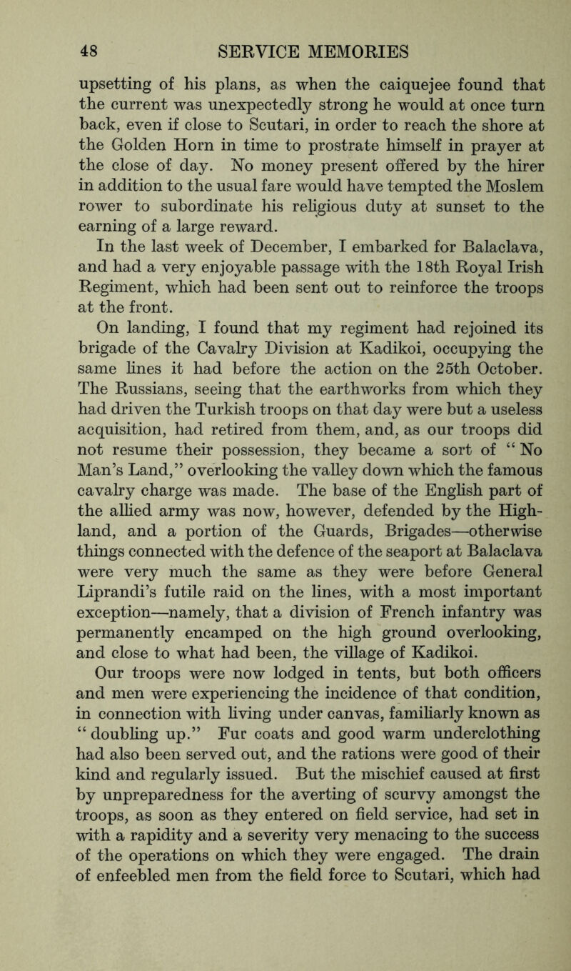 upsetting of his plans, as when the caiquejee found that the current was unexpectedly strong he would at once turn back, even if close to Scutari, in order to reach the shore at the Golden Horn in time to prostrate himself in prayer at the close of day. No money present offered by the hirer in addition to the usual fare would have tempted the Moslem rower to subordinate his rehgious duty at sunset to the earning of a large reward. In the last week of December, I embarked for Balaclava, and had a very enjoyable passage with the 18th Royal Irish Regiment, which had been sent out to reinforce the troops at the front. On landing, I found that my regiment had rejoined its brigade of the Cavalry Division at Kadikoi, occupying the same lines it had before the action on the 25th October. The Russians, seeing that the earthworks from which they had driven the Turkish troops on that day were but a useless acquisition, had retired from them, and, as our troops did not resume their possession, they became a sort of “ No Man’s Land,” overlooking the valley down which the famous cavalry charge was made. The base of the English part of the alhed army was now, however, defended by the High- land, and a portion of the Guards, Brigades—otherwise things connected with the defence of the seaport at Balaclava were very much the same as they were before General Liprandi’s futile raid on the lines, with a most important exception—namely, that a division of French infantry was permanently encamped on the high ground overlooking, and close to what had been, the village of Kadikoi. Our troops were now lodged in tents, but both officers and men were experiencing the incidence of that condition, in connection with hving under canvas, familiarly known as “ doubling up.” Fur coats and good warm underclothing had also been served out, and the rations were good of their kind and regularly issued. But the mischief caused at first by unpreparedness for the averting of scurvy amongst the troops, as soon as they entered on field service, had set in with a rapidity and a severity very menacing to the success of the operations on which they were engaged. The drain of enfeebled men from the field force to Scutari, which had