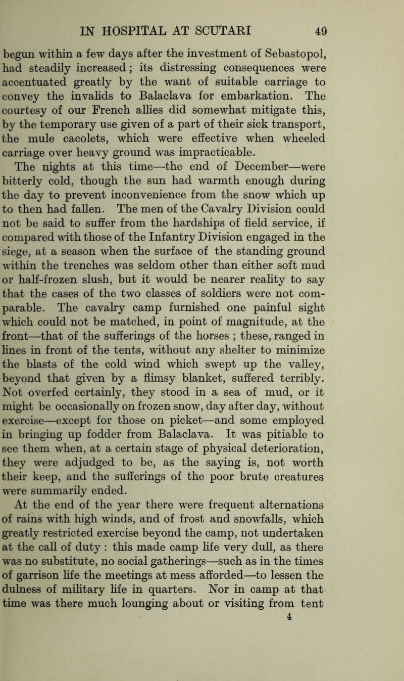 begun within a few days after the investment of Sebastopol, had steadily increased; its distressing consequences were accentuated greatly by the want of suitable carriage to convey the invahds to Balaclava for embarkation. The courtesy of our French aUies did somewhat mitigate this, by the temporary use given of a part of their sick transport, the mule cacolets, which were effective when wheeled carriage over heavy ground was impracticable. The nights at this time—the end of December—were bitterly cold, though the sun had warmth enough during the day to prevent inconvenience from the snow which up to then had fallen. The men of the Cavalry Division could not be said to suffer from the hardships of field service, if compared with those of the Infantry Division engaged in the siege, at a season when the surface of the standing ground within the trenches was seldom other than either soft mud or half-frozen slush, but it would be nearer reahty to say that the cases of the two classes of soldiers were not com- parable. The cavalry camp furnished one painful sight which could not be matched, in point of magnitude, at the front—that of the sufferings of the horses ; these, ranged in fines in front of the tents, without any shelter to minimize the blasts of the cold wind which swept up the valley, beyond that given by a flimsy blanket, suffered terribly. Not overfed certainly, they stood in a sea of mud, or it might be occasionally on frozen snow, day after day, without exercise—except for those on picket—and some employed in bringing up fodder from Balaclava. It was pitiable to see them when, at a certain stage of physical deterioration, they were adjudged to be, as the saying is, not worth their keep, and the sufferings of the poor brute creatures were summarily ended. At the end of the year there were frequent alternations of rains with high winds, and of frost and snowfalls, which greatly restricted exercise beyond the camp, not undertaken at the call of duty : this made camp fife very dull, as there was no substitute, no social gatherings—such as in the times of garrison fife the meetings at mess afforded—to lessen the dulness of military fife in quarters. Nor in camp at that time was there much lounging about or visiting from tent 4