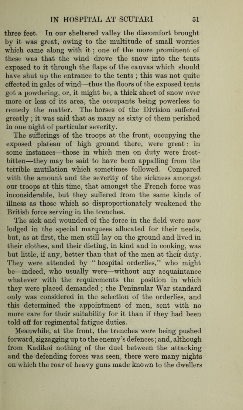 three feet. In our sheltered valley the discomfort brought by it was great, owing to the multitude of small worries which came along with it; one of the more prominent of these was that the wind drove the snow into the tents exposed to it through the flaps of the canvas which should have shut up the entrance to the tents ; this w’as not quite effected in gales of wind—thus the floors of the exposed tents got a powdering, or, it might be, a thick sheet of snow over more or less of its area, the occupants being pow^erless to remedy the matter. The horses of the Division suffered greatly ; it was said that as many as sixty of them perished in one night of particular severity. The sufferings of the troops at the front, occupying the exposed plateau of high ground there, were great: in some instances—those in w^hich men on duty were frost- bitten—they may be said to have been appalling from the terrible mutilation which sometimes followed. Compared wdth the amount and the severity of the sickness amongst our troops at this time, that amongst the French force w’as inconsiderable, but they suffered from the same kinds of iUness as those which so disproportionately weakened the British force serving in the trenches.' The sick and w^ounded of the force in the fleld w^ere now lodged in the special marquees allocated for their needs, but, as at flrst, the men still lay on the ground and lived in their clothes, and their dieting, in kind and in cooking, w’-as but httle, if any, better than that of the men at their duty. They were attended by “ hospital orderhes,” who might be—indeed, who usually were—without any acquaintance w^hatever with the requirements the position in w^hich they were placed demanded ; the Peninsular War standard only was considered in the selection of the orderhes, and this determined the appointment of men, sent with no more care for their suitabihty for it than if they had been told off for regimental fatigue duties. Meanwhile, at the front, the trenches w^ere being pushed forward, zigzagging up to the enemy’s defences; and, although from Kadikoi nothing of the duel between the attacking and the defending forces was seen, there were many nights on which the roar of heavy guns made kno^vn to the dwellers