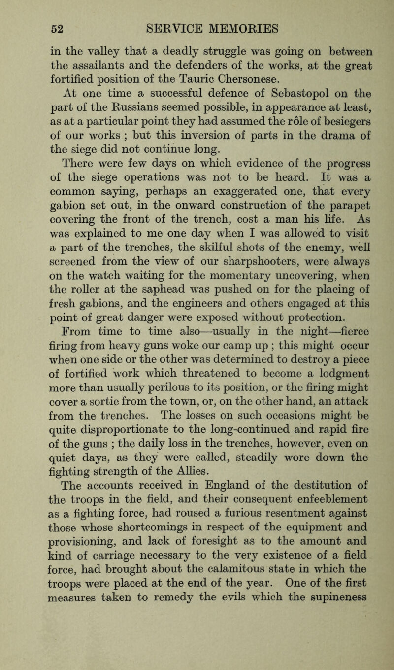 in the vaUey that a deadly struggle was going on between the assailants and the defenders of the works, at the great fortified position of the Tauric Chersonese. At one time a successful defence of Sebastopol on the part of the Russians seemed possible, in appearance at least, as at a particular point they had assumed the role of besiegers of our works ; but this inversion of parts in the drama of the siege did not continue long. There were few days on which evidence of the progress of the siege operations was not to be heard. It was a common saying, perhaps an exaggerated one, that every gabion set out, in the onward construction of the parapet covering the front of the trench, cost a man his life. As was explained to me one day when I was allowed to visit a part of the trenches, the skilful shots of the enemy, well screened from the view of our sharpshooters, were always on the watch waiting for the momentary uncovering, when the roller at the saphead was pushed on for the placing of fresh gabions, and the engineers and others engaged at this point of great danger were exposed without protection. From time to time also—usually in the night—fierce firing from heavy guns woke our camp up ; this might occur when one side or the other was determined to destroy a piece of fortified work which threatened to become a lodgment more than usually perilous to its position, or the firing might cover a sortie from the town, or, on the other hand, an attack from the trenches. The losses on such occasions might be quite disproportionate to the long-continued and rapid fire of the guns ; the daily loss in the trenches, however, even on quiet days, as they were called, steadily wore down the fighting strength of the Allies. The accounts received in England of the destitution of the troops in the field, and their consequent enfeeblement as a fighting force, had roused a furious resentment against those whose shortcomings in respect of the equipment and provisioning, and lack of foresight as to the amount and kind of carriage necessary to the very existence of a field force, had brought about the calamitous state in which the troops were placed at the end of the year. One of the first measures taken to remedy the evils which the supineness